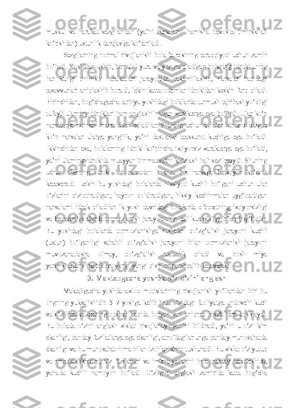 muskul   va   harakat   sezgilaridan   (ya’ni   narsalarni   hamisha   bevosita   timirskilab
ko‘rishdan) ustunlik darajasiga ko‘tariladi.
Sezgilarning normal  rivojlanishi  bola   idrok ining taraqqiyoti  uchun zamin
bo‘ladi. Yoshidan oshib, bemalol yura va yugura oladigan bolaning idroki uning
har   kungi   tinimsiz   harakatlari   jarayonida   takomillashib,   narsalar   haqidagi
tasavvurlari   aniqlashib   boradi,  lekin   katta   odamlar   idrokidan   keskin   farq   qiladi.
Birinchidan, bog‘chagacha tarbiya yoshidagi bolalarda turmush tajribasi yo‘qligi
tufayli ularning idroklari ham anglashilmagan xarakterga ega bo‘ladi. Ular ko‘p
narsalarga birinchi  marta duch keladilar. Shuning uchun bolalar  idrok qiladigan
ko‘p   narsalar   ularga   yangilik,   ya’ni   dastlabki   taassurot   kuchiga   ega   bo‘ladi.
Ikkinchidan   esa,   bolalarning   idroki   ko‘pincha   ixtiyorsiz   xarakterga   ega   bo‘ladi,
ya’ni ularning idrokida muayyan bir maqsadni ko‘zlash hali sezilmaydi. Shuning
uchun   ularning   idroki   bir   narsadan   boshqa   bir   narsaga   beixtiyor   ko‘chib
ketaveradi.   Lekin   bu   yoshdagi   bolalarda   hissiyoti   kuchli   bo‘lgani   uchun   ular
o‘zlarini   qiziqtiradigan,   hayron   qoldiradigan,   hissiy   kechinmalar   uyg‘otadigan
narsalarni   idrok   qiladilar.Ilk   yosh   davridagi   bolalarda   diqqat ning   ixtiyorsizligi
va beqarorligi ularda tormozlanish jarayonining hali kuchsizligi bilan bog‘liqdir.
Bu   yoshdagi   bolalarda   tormozlanishga   nisbatan   qo‘zg‘alish   jarayoni   kuchli
(ustun)   bo‘lganligi   sababli   qo‘zg‘alish   jarayoni   bilan   tormozlanish   jarayoni
muvozanatlasha   olmay,   qo‘zg‘alish   ustunlik   qiladi   va   bosh   miya
yarimsharlarining tobora yangi-yangi qismlariga tarqalib ketaveradi.
3.  Maktabgacha yoshda o‘z-o‘zini anglash
Maktabgacha   yoshda   axloq   motivlarining   rivojlanish   yo‘llaridan   biri   bu
ongning yuksalishidir. 5–7 yoshga kelib bola o‘zidagi faoliyatga undovchi kuch
va   o‘z   harakatlarining   oqibati   haqida   borgan   sari   aniqroq   hisob   bera   boshlaydi.
Bu   bolada   o‘zini   anglash   xislati   rivojlanayotganini   bildiradi,   ya’ni   u   o‘zi   kim
ekanligi, qanday fazilatlarga ega ekanligi, atrofdagilar unga qanday munosabatda
ekanligi va bu munosabat nima bilan izohlanishini tushunadi. Bu xislat o‘z yutuq
va   omadsizliklarini,   o‘z   fazilatlari   va   imkoniyatlarini   bola   qanday   baholashida,
yanada   kuchli   namoyon   bo‘ladi.   O‘zligini   anglash   zamirida   katta   bog‘cha 