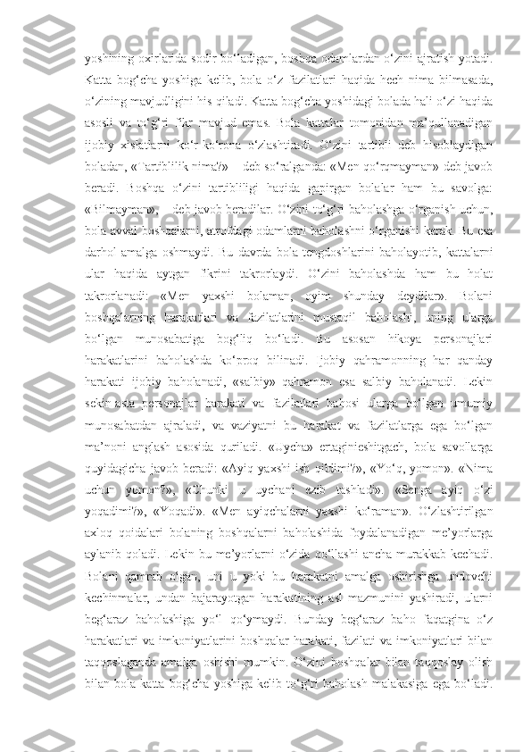 yoshining oxirlarida sodir  bo‘ladigan, boshqa odamlardan o‘zini  ajratish yotadi.
Katta   bog‘cha   yoshiga   kelib,   bola   o‘z   fazilatlari   haqida   hech   nima   bilmasada,
o‘zining mavjudligini his qiladi. Katta bog‘cha yoshidagi bolada hali o‘zi haqida
asosli   va   to‘g‘ri   fikr   mavjud   emas.   Bola   kattalar   tomonidan   ma’qullanadigan
ijobiy   xislatlarni   ko‘r-ko‘rona   o‘zlashtiradi.   O‘zini   tartibli   deb   hisoblaydigan
boladan, «Tartiblilik nima?» – deb so‘ralganda: «Men qo‘rqmayman» deb javob
beradi.   Boshqa   o‘zini   tartibliligi   haqida   gapirgan   bolalar   ham   bu   savolga:
«Bilmayman», – deb javob beradilar. O‘zini to‘g‘ri baholashga o‘rganish uchun,
bola avval boshqalarni, atrofdagi odamlarni baholashni o‘rganishi kerak. Bu esa
darhol   amalga   oshmaydi.   Bu   davrda   bola   tengdoshlarini   baholayotib,   kattalarni
ular   haqida   aytgan   fikrini   takrorlaydi.   O‘zini   baholashda   ham   bu   holat
takrorlanadi:   «Men   yaxshi   bolaman,   oyim   shunday   deydilar».   Bolani
boshqalarning   harakatlari   va   fazilatlarini   mustaqil   baholashi,   uning   ularga
bo‘lgan   munosabatiga   bog‘liq   bo‘ladi.   Bu   asosan   hikoya   personajlari
harakatlarini   baholashda   ko‘proq   bilinadi.   Ijobiy   qahramonning   har   qanday
harakati   ijobiy   baholanadi,   «salbiy»   qahramon   esa   salbiy   baholanadi.   Lekin
sekin-asta   personajlar   harakati   va   fazilatlari   bahosi   ularga   bo‘lgan   umumiy
munosabatdan   ajraladi,   va   vaziyatni   bu   harakat   va   fazilatlarga   ega   bo‘lgan
ma’noni   anglash   asosida   quriladi.   «Uycha»   ertaginieshitgach,   bola   savollarga
quyidagicha   javob   beradi:   «Ayiq   yaxshi   ish   qildimi?»,   «Yo‘q,   yomon».   «Nima
uchun   yomon?»,   «Chunki   u   uychani   ezib   tashladi».   «Senga   ayiq   o‘zi
yoqadimi?»,   «Yoqadi».   «Men   ayiqchalarni   yaxshi   ko‘raman».   O‘zlashtirilgan
axloq   qoidalari   bolaning   boshqalarni   baholashida   foydalanadigan   me’yorlarga
aylanib  qoladi.   Lekin  bu   me’yorlarni   o‘zida   qo‘llashi   ancha   murakkab   kechadi.
Bolani   qamrab   olgan,   uni   u   yoki   bu   harakatni   amalga   oshirishga   undovchi
kechinmalar,   undan   bajarayotgan   harakatining   asl   mazmunini   yashiradi,   ularni
beg‘araz   baholashiga   yo‘l   qo‘ymaydi.   Bunday   beg‘araz   baho   faqatgina   o‘z
harakatlari   va  imkoniyatlarini  boshqalar  harakati,  fazilati   va  imkoniyatlari  bilan
taqqoslaganda   amalga   oshishi   mumkin.   O‘zini   boshqalar   bilan   taqqoslay   olish
bilan  bola   katta   bog‘cha   yoshiga   kelib   to‘g‘ri   baholash   malakasiga   ega   bo‘ladi. 