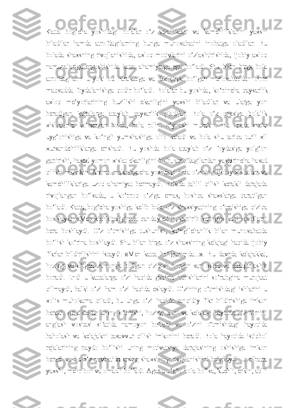 Katta   bog‘cha   yoshidagi   bolalar   o‘z   afzalliklari   va   kamchiliklarini   yaxshi
biladilar   hamda   atrofdagilarning   bunga   munosabatini   inobatga   oladilar.   Bu
bolada   shaxsning   rivojlanishida,   axloq   motivlarini   o‘zlashtirishida,   ijobiy   axloq
namunalariga   ergashishida   katta   ahamiyatga   ega   bo‘ladi.   Shu   bilan   birga   bola
atrofdagilarni   u   yoki   bu   harakatiga   va   fazilatiga   bo‘lgan   munosabatidan   biror
maqsadda   foydalanishga   qodir   bo‘ladi.   Bolalar   bu   yoshda,   ko‘pincha   qaysarlik
axloq   me’yorlarining   buzilishi   ekanligini   yaxshi   biladilar   va   ularga   yon
beradigan   kattalarga   ataylab   qaysarlik   qiladilar.   Bola   o‘z   onasiga   bolalik
xislatlarini   ko‘rsatgan   holda,   bola   rolini   o‘ynashi   mumkin.   Bu   onada   mehr
uyg‘onishiga   va   ko‘ngli   yumshashiga   olib   keladi   va   bola   shu   tariqa   turli   xil
xursandchiliklarga   erishadi.   Bu   yoshda   bola   ataylab   o‘z   foydasiga   yolg‘on
gapirishi, hasad yomon xislat ekanligini bilib, atrofdagilardan yashirincha hasad
qilishi mumkin. Ammo maktabgacha yoshdagi  bola o‘zining ijobiy xislatlari  va
kamchiliklariga   uzoq   ahamiyat   bermaydi.   Bolada   tahlil   qilish   kerakli   darajada
rivojlangan   bo‘lsada,   u   ko‘proq   o‘ziga   emas,   boshqa   shaxslarga   qaratilgan
bo‘ladi.   Katta   bog‘cha   yoshiga   kelib   bola   o‘z   shaxsiyatining   o‘tmishiga   qiziqa
boshlaydi. «Men kichkinaligimda qanday edim, gapirib bering?» kabi savollarni
bera   boshlaydi.   O‘z   o‘tmishiga   tushunish,   ko‘ngilchanlik   bilan   munosabatda
bo‘lish  ko‘rina  boshlaydi.  Shu bilan  birga  o‘z shaxsining   kelajagi  haqida  ijobiy
fikrlar   bildirilishini   istaydi.   «Men   katta   bo‘lganimda...».   Bu   davrda   kelajakka,
hozirgi   va   o‘tgan   zamonga   bo‘lgan   qiziqish   borgan   sari   oshib   va   chuqurlashib
boradi.   Endi   u   kattalarga   o‘zi   haqida   gapirib   berishlarini   so‘rabgina   murojaat
qilmaydi,   balki   o‘zi   ham   o‘zi   haqida   eslaydi.   O‘zining   o‘tmishdagi   ishlarini   u
xolis   muhokama   qiladi,   bu   unga   o‘zi   haqida   tanqidiy   fikr   bildirishiga   imkon
beradi. Bola uchun uning o‘tmishi, hozirgi  kuni  va  kelajagi  hayotda o‘z o‘rnini
anglash   vositasi   sifatida   namoyon   bo‘ladi   va   o‘zini   o‘tmishdagi   hayotida
baholash   va   kelajakni   tasavvur   qilish   imkonini   beradi.   Bola   hayotida   istiqbol
rejalarining   paydo   bo‘lishi   uning   motivatsiya   darajasining   oshishiga   imkon
beradi  va  bu o‘z  navbatida uning  shaxsining  rivojlanishini   belgilaydi.  U  albatta
yaxshi, mehribon va omadli bo‘ladi. Agar u o‘g‘il bola bo‘lsa, kuchli, erkin, aqlli 