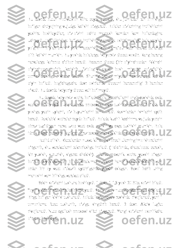 Bu   davrda   butun   motivatsion   soha   qayta   quriladi,   shu   jumladan   tan   olinishga
bo‘lgan   ehtiyojning   vujudga   kelishi   o‘zgaradi.   Bolalar   o‘zlarining   intilishlarini
yashira   boshlaydilar,   o‘z-o‘zini   ochiq   maqtash   kamdan   kam   hollardagina
uchraydi.  Tan  olinishga   bo‘lgan  intilishning  amalga   oshirilmasligi,   bola  ataylab
yolg‘onni   o‘ylab   topishi   yoki   maqtanishi   kabi   noma’qul   xatti-harakat   turlariga
olib kelishi mumkin.   Bu yoshda bolalarga ixtiyorsiz diqqat xosdir. Rang-barang
narsalarga   ko‘proq   e’tibor   beradi.   Beqaror   diqqat   (bir   o‘yinchoqdan   ikkinchi
o‘yinchoqga   o‘tib   ketishi)   fiziologik   asosi   bosh   miyada   qo‘zg‘alish
tormozlanishiga   nisbatan   kuchli.   Shuning   uchun   miyada   muvozanatga   kelish
qiyin   bo‘ladi.   bog‘chagacha   davr   oxirlarida   diqqatni   barqarorligi   2   barobar
o‘sadi. Bu davrda ixtiyoriy diqqat xali bo‘lmaydi. 
Bu davrda ixtiyorsiz xotira bo‘ladi. Bola materiallarni ongli ravishda esda
saqlab   qololmaydi.   Lekin   tanish   protsesslar   esga   tushirishga   sabab   bo‘ladi.   2
yoshga   yaqin   uylarni,   o‘z   buyumlarini   tanib   oladi.   Rasmlardan   ismlarini   aytib
beradi. Dastlabki xotiralar paydo bo‘ladi. Bolada kuchli kechinma va juda yorqin
obraz   tug‘dirgan   narsa   uzoq   vaqt   esda   qolishi   va   esga   tushishi   mumkin.   Bola
idrok qilgan narsasini konkret obraz tasavvurlar shaklida  esda saqlab qoladi. 
Taqlid qilish.  Kattalardan nusxa ko‘chirish orqali ularning imo ishoralarini
o‘rganib,   shu   xarakatlarni   takrorlashga   intiladi.   (Telefonda,   chaqaloqqa   qarash,
kir   yuvish,   supurish,   sigaret   chekish).   Ularda   mexanik   xotira   yaxshi   o‘sgan
bo‘ladi. 3 yoshga yaqin bolada ertak mazmunlarini ham 4 satrlik she’rlarni xam
ordan   bir   oy   vaqt   o‘tkazib   ayttirilganda   yaxshi   eslagan.   Savol   berib   uning
manosini xam bilishga xarakat qiladi. 
Sekin so‘zlarni tushuna boshlaydi. 1 davr. 1-1,5 yosh 20-30ta so‘zni biladi.
“oyi” so‘zini imo ishoralar bilan aytadi. Bu “situativ nutq vaziyat nutqi” deyiladi.
Birga bo‘lgan kishisi tushunadi. Bolada lug‘atpassiv ravishda  rivojlanadi, yani 1
tomonlama   faqat   tushunib,   o‘ziga   singdirib   beradi.   2   davr.   Aktiv   lug‘at
rivojlanadi.   Nutq   egallash   protsessi   sifati   o‘zgaradi.   Yangi   so‘zlarni   osonlikcha
o‘rgana boshlaydi.  