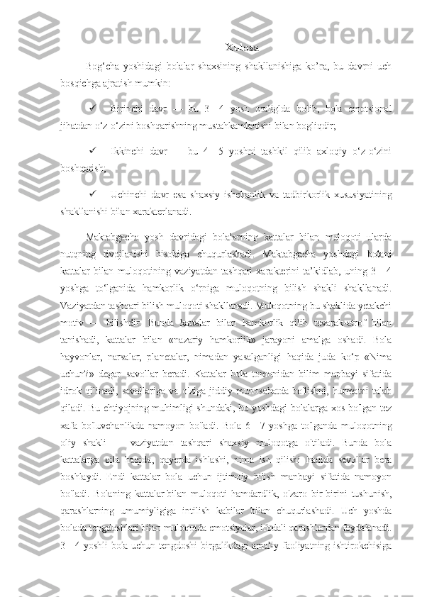 Xulosa
Bog‘cha   yoshidagi   bolalar   shaxsining   shakllanishiga   ko’ra,   bu   davrni   uch
bosqichga ajratish mumkin: 
 Birinchi   davr   —   bu   3—4   yosh   oraliglda   bolib,   bola   emotsional
jihatdan o‘z-o‘zini boshqarishning mustahkamlanishi bilan bogliqdir; 
 Ikkinchi   davr   —   bu   4—5   yoshni   tashkil   qilib   axloqiy   o‘z-o‘zini
boshqarish; 
 Uchinchi   davr   esa   shaxsiy   ishchanlik   va   tadbirkorlik   xususiyatining
shakllanishi bilan xarakterlanadi. 
Maktabgacha   yosh   davridagi   bolalarning   kattalar   bilan   muloqoti   ularda
nutqning   rivojlanishi   hisobiga   chuqurlashadi.   Maktabgacha   yoshdagi   bolani
kattalar   bilan   muloqotining   vaziyatdan   tashqari   xarakterini   ta’kidlab,   uning   3   -   4
yoshga   to‘lganida   hamkorlik   o‘rniga   muloqotning   bilish   shakli   shakllanadi.
Vaziyatdan tashqari bilish muloqoti shakllanadi. Muloqotning bu shaklida yetakchi
motiv   —   bilishdir.   Bunda   kattalar   bilan   hamkorlik   qilib   tevarak-atrof   bilan
tanishadi,   kattalar   bilan   «nazariy   hamkorlik»   jarayoni   amalga   oshadi.   Bola
hayvonlar,   narsalar,   planetalar,   nimadan   yasalganligi   haqida   juda   ko‘p   «Nima
uchun?»   degan   savollar   beradi.   Kattalar   bola   tomonidan   bilim   manbayi   sifatida
idrok   qilinadi,   savollariga   va   o'ziga   jiddiy   munosabatda   bo'lishni,   hurmatni   talab
qiladi. Bu ehtiyojning muhimligi shundaki, bu yoshdagi bolalarga xos bo'lgan tez
xafa   bo'luvchanlikda   namoyon   bo'ladi.   Bola   6—7   yoshga   to'lganda   muloqotning
oliy   shakli   —   vaziyatdan   tashqari   shaxsiy   muloqotga   o'tiladi.   Bunda   bola
kattalarga   oila   haqida,   qayerda   ishlashi,   nima   ish   qilishi   haqida   savollar   bera
boshlaydi.   Endi   kattalar   bola   uchun   ijtimoiy   bilish   manbayi   sifatida   namoyon
bo'ladi.   Bolaning   kattalar   bilan   muloqoti   hamdardlik ,   o'zaro   bir-birini   tushunish,
qarashlarning   umumiyligiga   intilish   kabilar   bilan   chuqurlashadi.   Uch   yoshda
bolada tengdoshlari bilan muloqotda emotsiyalar, ifodali qarashlardan foydalanadi.
3—4 yoshli bola uchun tengdoshi birgalikdagi amaliy faoliyatning ishtirokchisiga 