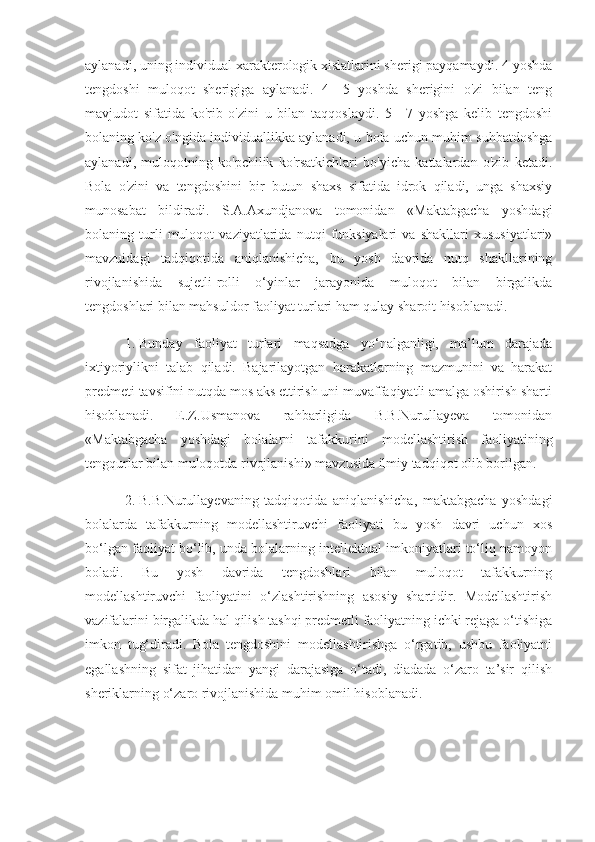 aylanadi, uning individual xarakterologik xislatlarini sherigi payqamaydi. 4 yoshda
tengdoshi   muloqot   sherigiga   aylanadi.   4—5   yoshda   sherigini   o'zi   bilan   teng
mavjudot   sifatida   ko'rib   o'zini   u   bilan   taqqoslaydi.   5—7   yoshga   kelib   tengdoshi
bolaning ko'z o'ngida individuallikka aylanadi, u bola uchun muhim suhbatdoshga
aylanadi,   muloqotning   ko'pchilik   ko'rsatkichlari   bo'yicha   kattalardan   o'zib   ketadi.
Bola   o'zini   va   tengdoshini   bir   butun   shaxs   sifatida   idrok   qiladi,   unga   shaxsiy
munosabat   bildiradi.   S.A.Axundjanova   tomonidan   «Maktabgacha   yoshdagi
bolaning   turli   muloqot   vaziyatlarida   nutqi   funksiyalari   va   shakllari   xususiyatlari»
mavzuidagi   tadqiqotida   aniqlanishicha,   bu   yosh   davrida   nutq   shakllarining
rivojlanishida   sujetli-rolli   o‘yinlar   jarayonida   muloqot   bilan   birgalikda
tengdoshlari bilan mahsuldor faoliyat turlari ham qulay sharoit hisoblanadi. 
1.  Bunday   faoliyat   turlari   maqsadga   yo‘nalganligi,   ma’lum   darajada
ixtiyoriylikni   talab   qiladi.   Bajarilayotgan   harakatlarning   mazmunini   va   harakat
predmeti tavsifini nutqda mos aks ettirish uni muvaffaqiyatli amalga oshirish sharti
hisoblanadi.   E.Z.Usmanova   rahbarligida   B.B.Nurullayeva   tomonidan
«Maktabgacha   yoshdagi   bolalarni   tafakkurini   modellashtirish   faoliyatining
tengqurlar bilan muloqotda rivojlanishi» mavzusida ilmiy tadqiqot olib borilgan.
2.  B.B.Nurullayevaning   tadqiqotida   aniqlanishicha,   maktabgacha   yoshdagi
bolalarda   tafakkurning   modellashtiruvchi   faoliyati   bu   yosh   davri   uchun   xos
bo‘lgan faoliyat bo‘lib, unda bolalarning intellektual imkoniyatlari to‘liq namoyon
boladi.   Bu   yosh   davrida   tengdoshlari   bilan   muloqot   tafakkurning
modellashtiruvchi   faoliyatini   o‘zlashtirishning   asosiy   shartidir.   Modellashtirish
vazifalarini birgalikda hal qilish tashqi predmetli faoliyatning ichki rejaga o‘tishiga
imkon   tug‘diradi.   Bola   tengdoshini   modellashtirishga   o‘rgatib,   ushbu   faoliyatni
egallashning   sifat   jihatidan   yangi   darajasiga   o‘tadi,   diadada   o‘zaro   ta’sir   qilish
sheriklarning o‘zaro rivojlanishida muhim omil hisoblanadi. 