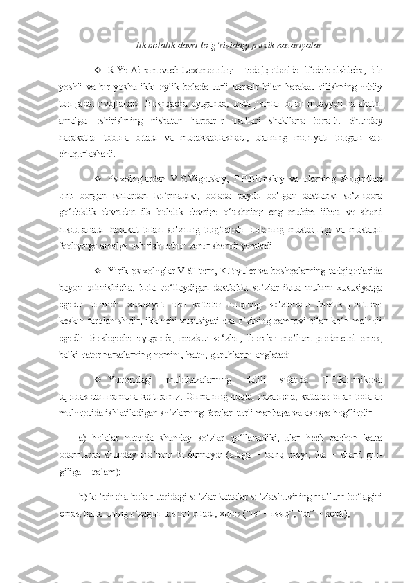 Ilk bolalik davri to‘g‘risidagi psixik nazariyalar.
 R.Ya.Abramovich-Lextmanning     tadqiqotlarida   ifodalanishicha,   bir
yoshli   va   bir   yoshu   ikki   oylik   bolada   turli   narsalr   bilan   harakat   qilishning   oddiy
turi  jadal rivojlanadi. Boshqacha  aytganda, unda jismlar bilan muayyan harakatni
amalga   oshirishning   nisbatan   barqaror   usullari   shakllana   boradi.   Shunday
harakatlar   tobora   ortadi   va   murakkablashadi,   ularning   mohiyati   borgan   sari
chuqurlashadi. 
 Psixologlardan   V.S.Vigotskiy,   P.P.Blonskiy   va   ularning   shogirdlari
olib   borgan   ishlardan   ko‘rinadiki,   bolada   paydo   bo‘lgan   dastlabki   so‘z-ibora
go‘daklik   davridan   ilk   bolalik   davriga   o‘tishning   eng   muhim   jihati   va   sharti
hisoblanadi.   harakat   bilan   so‘zning   bog‘lanshi   bolaning   mustaqillgi   va   mustaqil
faoliyatga amalga oshirish uchun zarur sharoit yaratadi.
 Yirik psixologlar V.SHtern, K.Byuler va boshqalarning tadqiqotlarida
bayon   qilinishicha,   bola   qo‘llaydigan   dastlabki   so‘zlar   ikita   muhim   xususiyatga
egadir:   birinchi   xususiyati   ular   kattalar   nutqidagi   so‘zlardan   fonetik   jihatidan
keskin farqlanishidir; ikkinchi xususiyati esa o‘zining qamrovi bilan ko‘p ma’noli
egadir.   Boshqacha   aytganda,   mazkur   so‘zlar,   iboralar   ma’lum   predmetni   emas,
balki qator narsalarning nomini, hatto, guruhlarini anglatadi.
 Yuqoridagi   mulohazalarning   dalili   sifatida   T.E.Konnikova
tajribasidan namuna keltiramiz. Olimaning nuqtai nazaricha, kattalar bilan bolalar
muloqotida ishlatiladigan so‘zlarning farqlari turli manbaga va asosga bog‘liqdir: 
a)   bolalar   nutqida   shunday   so‘zlar   qo‘llanadiki,   ular   hech   qachon   katta
odamlarda   shunday   ma’noni   bildirmaydi   (adiga   −   baliq   moyi,   ika   −   sharf,   gili-
giliga − qalam);
b) ko‘pincha bola nutqidagi so‘zlar kattalar so‘zlashuvining ma’lum bo‘lagini
emas, balki uning o‘zagini tashkil qiladi, xolos (“is” − issiq”, “di” − keldi);  