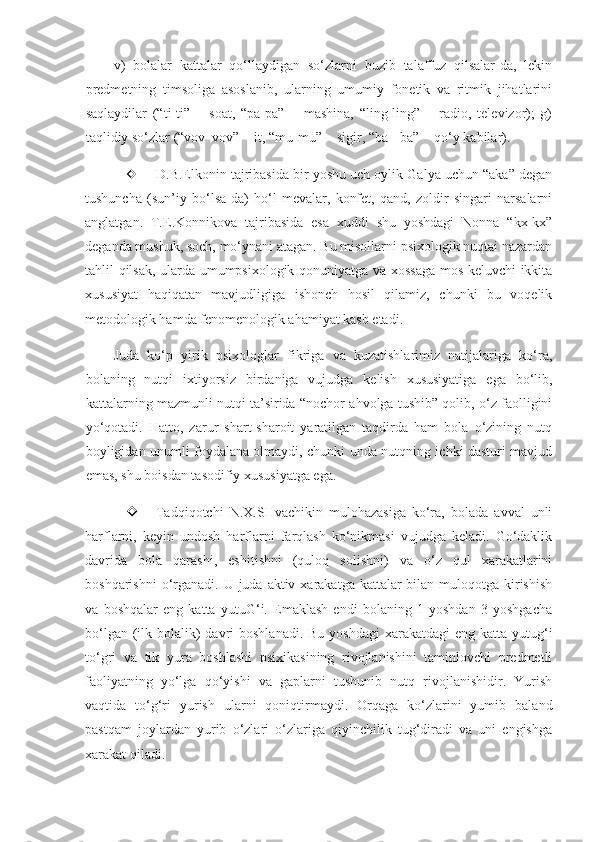 v)   bolalar   kattalar   qo‘llaydigan   so‘zlarni   buzib   talaffuz   qilsalar-da,   lekin
predmetning   timsoliga   asoslanib,   ularning   umumiy   fonetik   va   ritmik   jihatlarini
saqlaydilar   (“ti-ti”   −   soat,   “pa-pa”   −   mashina,   “ling-ling”   −   radio,   televizor);   g)
taqlidiy so‘zlar (“vov   vov” − it, “mu-mu” − sigir, “ba - ba” − qo‘y kabilar).
 D.B.Elkonin tajribasida bir yoshu uch oylik Galya uchun “aka” degan
tushuncha   (sun’iy   bo‘lsa-da)   ho‘l   mevalar,   konfet,   qand,   zoldir   singari   narsalarni
anglatgan.   T.E.Konnikova   tajribasida   esa   xuddi   shu   yoshdagi   Nonna   “kx-kx”
deganda mushuk, soch, mo‘ynani atagan. Bu misollarni psixologik nuqtai nazardan
tahlil qilsak, ularda umumpsixologik qonuniyatga va xossaga mos keluvchi ikkita
xususiyat   haqiqatan   mavjudligiga   ishonch   hosil   qilamiz,   chunki   bu   voqelik
metodologik hamda fenomenologik ahamiyat kasb etadi.   
Juda   ko‘p   yirik   psixologlar   fikriga   va   kuzatishlarimiz   natijalariga   ko‘ra,
bolaning   nutqi   ixtiyorsiz   birdaniga   vujudga   kelish   xususiyatiga   ega   bo‘lib,
kattalarning mazmunli nutqi ta’sirida “nochor ahvolga tushib” qolib, o‘z faolligini
yo‘qotadi.   Hatto,   zarur   shart-sharoit   yaratilgan   taqdirda   ham   bola   o‘zining   nutq
boyligidan unumli foydalana olmaydi, chunki unda nutqning ichki dasturi mavjud
emas, shu boisdan tasodifiy xususiyatga ega.
 Tadqiqotchi   N.X.SHvachikin   mulohazasiga   ko‘ra,   bolada   avval   unli
harflarni,   keyin   undosh   harflarni   farqlash   ko‘nikmasi   vujudga   keladi.   Go‘daklik
davrida   bola   qarashi,   eshitishni   (quloq   solishni)   va   o‘z   qul   xarakatlarini
boshqarishni  o‘rganadi. U juda aktiv xarakatga kattalar  bilan muloqotga kirishish
va   boshqalar   eng   katta   yutuG‘i.   Emaklash   endi   bolaning   1   yoshdan   3   yoshgacha
bo‘lgan (ilk bolalik)  davri  boshlanadi.  Bu yoshdagi  xarakatdagi  eng katta yutug‘i
to‘gri   va   tik   yura   boshlashi   psixikasining   rivojlanishini   taminlovchi   predmetli
faoliyatning   yo‘lga   qo‘yishi   va   gaplarni   tushunib   nutq   rivojlanishidir.   Yurish
vaqtida   to‘g‘ri   yurish   ularni   qoniqtirmaydi.   Orqaga   ko‘zlarini   yumib   baland
pastqam   joylardan   yurib   o‘zlari   o‘zlariga   qiyinchilik   tug‘diradi   va   uni   engishga
xarakat qiladi. 