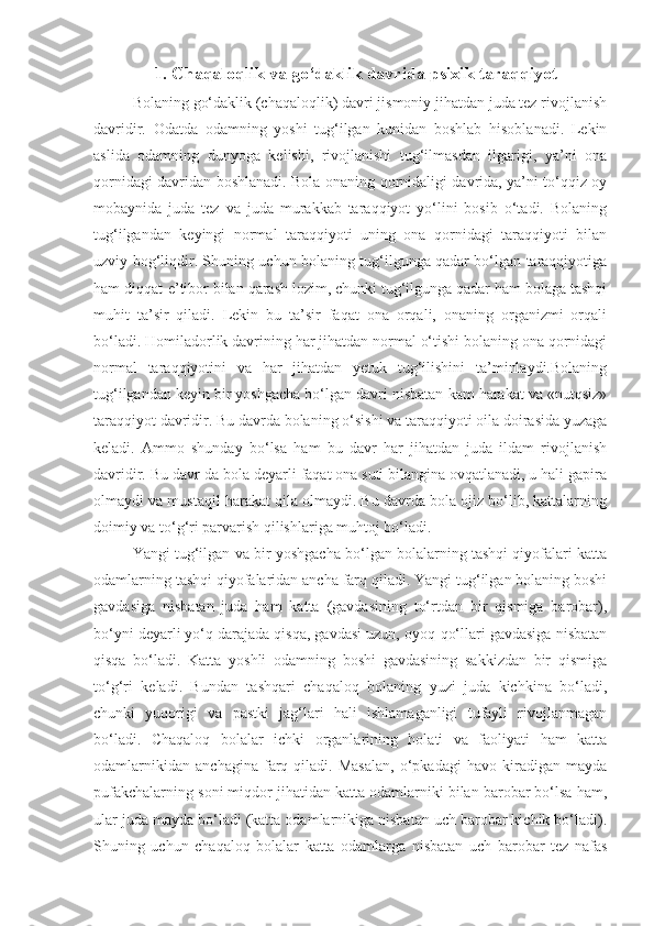 1.  Chaqaloqlik va go‘daklik davrida psixik taraqqiyot
Bolaning go‘daklik (chaqaloqlik) davri jismoniy jihatdan juda tez rivojlanish
davridir.   Odatda   odamning   yoshi   tug‘ilgan   kunidan   boshlab   hisoblanadi.   Lekin
aslida   odamning   dunyoga   kelishi,   rivojlanishi   tug‘ilmasdan   ilgarigi,   ya’ni   ona
qornidagi davridan boshlanadi. Bola onaning qornidaligi davrida, ya’ni to‘qqiz oy
mobaynida   juda   tez   va   juda   murakkab   taraqqiyot   yo‘lini   bosib   o‘tadi.   Bolaning
tug‘ilgandan   keyingi   normal   taraqqiyoti   uning   ona   qornidagi   taraqqiyoti   bilan
uzviy bog‘liqdir. Shuning uchun bolaning tug‘ilgunga qadar bo‘lgan taraqqiyotiga
ham diqqat-e’tibor bilan qarash lozim, chunki tug‘ilgunga qadar ham bolaga tashqi
muhit   ta’sir   qiladi.   Lekin   bu   ta’sir   faqat   ona   orqali,   onaning   organizmi   orqali
bo‘ladi. Homiladorlik davrining har jihatdan normal o‘tishi bolaning ona qornidagi
normal   taraqqiyotini   va   har   jihatdan   yetuk   tug‘ilishini   ta’minlaydi.Bolaning
tug‘ilgandan keyin bir yoshgacha bo‘lgan davri nisbatan kam harakat va «nutqsiz»
taraqqiyot davridir. Bu davrda bolaning o‘sishi va taraqqiyoti oila doirasida yuzaga
keladi.   Ammo   shunday   bo‘lsa   ham   bu   davr   har   jihatdan   juda   ildam   rivojlanish
davridir. Bu davr-da bola deyarli faqat ona suti bilangina ovqatlanadi, u hali gapira
olmaydi va mustaqil harakat qila olmaydi. Bu davrda bola ojiz bo‘lib, kattalarning
doimiy va to‘g‘ri parvarish qilishlariga muhtoj bo‘ladi.
Yangi tug‘ilgan va bir yoshgacha bo‘lgan bolalarning tashqi qiyofalari katta
odamlarning tashqi qiyofalaridan ancha farq qiladi. Yangi tug‘ilgan bolaning boshi
gavdasiga   nisbatan   juda   ham   katta   (gavdasining   to‘rtdan   bir   qismiga   barobar),
bo‘yni deyarli yo‘q darajada qisqa, gavdasi uzun, oyoq-qo‘llari gavdasiga nisbatan
qisqa   bo‘ladi.   Katta   yoshli   odamning   boshi   gavdasining   sakkizdan   bir   qismiga
to‘g‘ri   keladi.   Bundan   tashqari   chaqaloq   bolaning   yuzi   juda   kichkina   bo‘ladi,
chunki   yuqorigi   va   pastki   jag‘lari   hali   ishlamaganligi   tufayli   rivojlanmagan
bo‘ladi.   Chaqaloq   bolalar   ichki   organlarining   holati   va   faoliyati   ham   katta
odamlarnikidan   anchagina   farq   qiladi.   Masalan,   o‘pkadagi   havo   kiradigan   mayda
pufakchalarning soni miqdor jihatidan katta odamlarniki bilan barobar bo‘lsa ham,
ular juda mayda bo‘ladi (katta odamlarnikiga nisbatan uch barobar kichik bo‘ladi).
Shuning   uchun   chaqaloq   bolalar   katta   odamlarga   nisbatan   uch   barobar   tez   nafas 