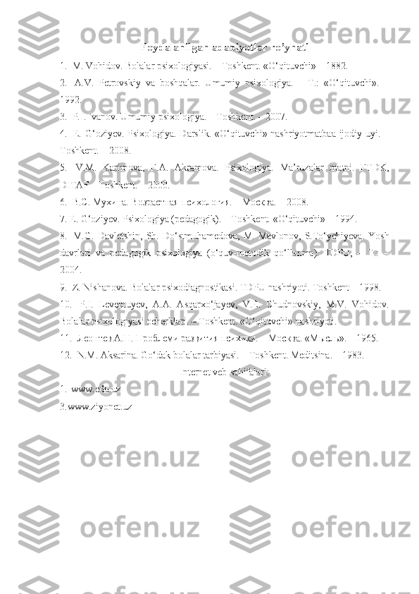 Foydalanilgan adabiyotlar ro’yhati   
1.   M. Vohidov. Bolalar psixologiyasi. – Toshkent. «O‘qituvchi» – 1882. 
2.    A.V.   Petrovskiy   va   boshqalar.   Umumiy   psixologiya.   –   T.:   «O‘qituvchi».   –
1992. 
3.   P.I. Ivanov. Umumiy psixologiya. – Toshkent. – 2007. 
4.    E. G‘oziyev. Psixologiya. Darslik. «O‘qituvchi» nashriyotmatbaa ijodiy uyi. –
Toshkent. – 2008. 
5.    V.M.   Karimova,   F.A.   Akramova.   Psixologiya.   Ma’ruzalar   matni.   FTDK,
DITAF – Toshkent. – 2000. 
6.   B.С. Муxина. Возрастная психология. – Москва. – 2008. 
7.  E. G‘oziyev. Psixologiya (pedagogik). – Toshkent. «O‘qituvchi» – 1994. 
8.    M.G.  Davletshin,   Sh.  Do‘stmuhamedova,  M.  Mavlonov,  S.To‘ychiyeva.  Yosh
davrlari   va   pedagogik   psixologiya   (o‘quv-metodik   qo‘llanma).   TDPU,   –   T.:   –
2004. 
9.   Z. Nishanova. Bolalar psixodiagnostikasi. TDPU nashriyoti. Toshkent – 1998. 
10.    P.I.   Leventuyev,   A.A.   Asqarxo‘jayev,   V.E.   Chudnovskiy,   M.V.   Vohidov.
Bolalar psixologiyasi ocherklari. – Toshkent. «O‘qituvchi» nashriyoti. 
11.   Леонтев А.Н. Проблеми развития психики. – Москва. «Мысль». – 1965. 
12.   N.M. Aksarina. Go‘dak bolalar tarbiyasi. – Toshkent. Meditsina. – 1983.
Internet veb-sahifalari:
1. www.edu.uz 
3.www.ziyonet.uz 