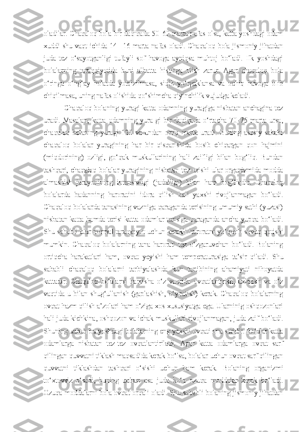 oladilar. Chaqaloq bola bir daqiqada 50–60 marta nafas olsa, katta yoshdagi odam
xuddi shu vaqt  ichida 14– 16 marta nafas  oladi. Chaqaloq bola jismoniy jihatdan
juda   tez   o‘sayotganligi   tufayli   sof   havoga   ayniqsa   muhtoj   bo‘ladi.   Ilk   yoshdagi
bolalarning   taraqqiyotida   buni   albatta   hisobga   olish   zarur.   Agar   chaqaloq   bola
o‘ringa   o‘ng‘ay   holatda   yotqizilmasa,   siqib   yo‘rgaklansa   va   ochiq   havoga   olib
chiqilmasa, uning nafas olishida qo‘shimcha qiyinchilik vujudga keladi.
Chaqaloq bolaning yuragi katta odamning yuragiga nisbatan anchagina tez
uradi.   Masalan,   katta   odamning   yura-gi   bir   daqiqada   o‘rtacha   70–75   marta   ursa,
chaqaloq   bolaning   yuragi   120   va   undan   ortiq   marta   uradi.   Buning   asosiy   sababi
chaqaloq   bolalar   yuragining   har   bir   qisqarishida   bosib   chiqargan   qon   hajmini
(miqdorining)   ozligi,   go‘qak   muskullarining   hali   zaifligi   bilan   bog‘liq.   Bundan
tashqari,  chaqaloq  bolalar  yuragining  nisbatan  tez   urishi   ular  organizmida  modda
almashish   jarayonining   intensivligi   (jadalligi)   bilan   ham   bog‘liqdir.   Chaqaloq
bolalarda   badanning   haroratini   idora   qilish   hali   yaxshi   rivojlanmagan   bo‘ladi.
Chaqaloq bolalarda tanasining vazniga qaraganda terisining umumiy sathi (yuzasi)
nisbatan katta hamda terisi katta odamlar terisiga qaraganda ancha yupqa bo‘ladi.
Shu sababli ular normal taraqqiyot uchun kerakli haroratni yo‘qotib sovuq qotishi
mumkin.   Chaqaloq   bolalarning   tana   harorati   tez   o‘zgaruvchan   bo‘ladi.   Bolaning
ortiqcha   harakatlari   ham,   ovqat   yeyishi   ham   temperaturasiga   ta’sir   qiladi.   Shu
sababli   chaqaloq   bolalarni   tarbiyalashda   kun   tartibining   ahamiyati   nihoyatda
kattadir.   Chaqaloq   bolalarni   hamisha   o‘z   vaqtida   ovqatlantirish,   uxlatish   va   o‘z
vaqtida  u  bilan  shug‘ullanish  (gaplashish,  o‘ynatish)   kerak.  Chaqaloq  bolalarning
ovqat hazm qilish a’zolari ham o‘ziga xos xususiyatga ega. Ularninig oshqozonlari
hali juda kichkina, oshqozon va ichak muskullari rivojlanmagan, juda zaif bo‘ladi.
Shuning uchun bu yoshdagi bolalarning eng yaxshi ovqati ona sutidir. Bolalar katta
odamlarga   nisbatan   tez-tez   ovqatlantiriladi.   Agar   katta   odamlarga   ovqat   sarf
qilingan quvvatni tiklash maqsadida kerak bo‘lsa, bolalar uchun ovqat sarf qilingan
quvvatni   tiklashdan   tashqari   o‘sishi   uchun   ham   kerak.   Bolaning   organizmi
to‘xtovsiz   o‘sadi,   buning   uchun   esa   juda   ko‘p   ozuqa   moddalar   kerak   bo‘ladi.
Ozuqa moddalarni bola ovqat orqali oladi. Shu sababli bolaning jismoniy jihatdan 