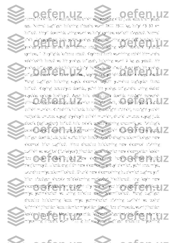 normal o‘sishida o‘z vaqtida ovqatlanishi va ovqatning sifati juda katta ahamiyatga
ega.   Normal   tug‘ilgan   bolaning   o‘rtacha   vazni   2800–3500   kg,   bo‘yi   45–52   sm
bo‘ladi. Bir yil davomida uning vazni va bo‘yi ayniqsa sezilarli o‘zgaradi. Normal
o‘sib   ulg‘ayayotgan   bola   yarim   yoshga   yetganida   uning   vazni   ikki   barobar,   bir
yoshga   yet-ganida   esa   uch   barobar   ortadi.   Bolaning   vazni   dastlabki   oylarda,
ayniqsa, 1–3 oyligida ko‘proq ortadi. Keyinroq borib vaznining ortishi birmuncha
sekinlashib   boradi   va   bir   yoshga   to‘lgach,   bolaning   vazni   9   kg   ga   yetadi.   Bir
yoshga to‘lgunga qadar bolaning bo‘yi ham juda tez o‘sadi. Agar bola bir yoshga
to‘lguncha taxminan 25 sm ga o‘ssa, keyingi ikki yil ichida faqat 18 sm ga o‘sadi.
Yangi   tug‘ilgan   bolaning   suyak   sistemasi   deyarli   yumshoq   tog‘aydan   iborat
bo‘ladi.   Keyingi   taraqqiyot   davrida,   ya’ni   bir   yoshga   to‘lguncha   uning   skeleti
suyakka   aylana   boshlaydi.   Agar   bola   chaqaloqlik   davrida   noto‘g‘ri   parvarish
qilinsa,   uning   skeletidagi   turli   qismlar   noto‘g‘ri   o‘sib,   biror   yeri   qiyshiq   bo‘lib
qolishi  mumkin. Ko‘pchilik hollarda bolaning noto‘g‘ri o‘tirishi, noto‘g‘ri yotishi
natijasida umurtqa suyagi  qiyshayib qolishi mumkin, chunki umurtqa suyagi juda
elastik   (egiluvchan)   bo‘ladi.Bola   psixik   taraqqiyotining   anatomik   va   fiziologik
asosini   tashkil   etuvchi   nerv   sistemasining   rivojlanishi   bolaning   bir   yoshgacha
bo‘lgan davrida juda jadal sur’at bilan boradi. Bola anchagina takomillashgan nerv
sistemasi   bilan   tug‘iladi.   Biroq   chaqaloq   bolalarning   nerv   sistemasi   o‘zining
tuzilishi  va vazifasi  (funksiyasi)  jihatidan katta odamlar  nerv sistemasidan  keskin
farq   qiladi.   Go‘dak   bolalar   nerv   sistemasining   hamma   qismlari   barobar
rivojlanmaydi. Ularda eng oldin nerv sistemasining quyi qismlari, ya’ni orqa miya,
uzunchoq miya takomillashadi. Chunki nerv sistemasining bu qismlari tug‘ma yo‘l
bilan   o‘tadigan   shartsiz   reflekslarning   markazlari   hisoblanadi.   Eng   keyin   nerv
sistemasining yuksak qismlari, ya’ni oliy nerv faoliyati bilan bog‘liq bo‘lgan katta
miya   yarimsharlari   va   uning   po‘stloq   qismi   takomillashadi.   Yangi   tug‘ilgan
chaqaloq   bolalarning   katta   miya   yarimsharlari   o‘zining   tuzilishi   va   tashqi
ko‘rinishi jihatidan katta odamlar miyasidan deyarli farq qilmasada, vazni jihatidan
keskin   farq   qiladi.   Masalan,   yuqorida   ko‘rsatib   o‘tganimizdek,   katta   odamlar
miyasining   o‘rtacha   vazni   1400   g   bo‘lsa,   yangi   tug‘ilgan   chaqaloq   miyasining 