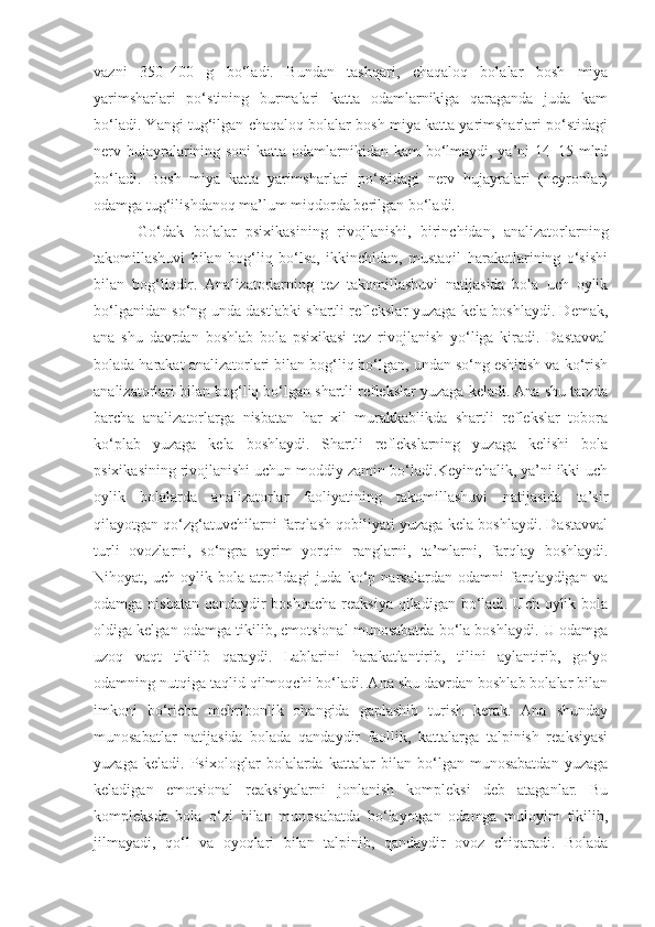 vazni   350–400   g   bo‘ladi.   Bundan   tashqari,   chaqaloq   bolalar   bosh   miya
yarimsharlari   po‘stining   burmalari   katta   odamlarnikiga   qaraganda   juda   kam
bo‘ladi. Yangi tug‘ilgan chaqaloq bolalar bosh miya katta yarimsharlari po‘stidagi
nerv hujayralarining soni  katta odamlarnikidan kam  bo‘lmaydi, ya’ni  14–15 mlrd
bo‘ladi.   Bosh   miya   katta   yarimsharlari   po‘stidagi   nerv   hujayralari   (neyronlar)
odamga tug‘ilishdanoq ma’lum miqdorda berilgan bo‘ladi. 
Go‘dak   bolalar   psixikasining   rivojlanishi,   birinchidan,   analizatorlarning
takomillashuvi   bilan   bog‘liq   bo‘lsa,   ikkinchidan,   mustaqil   harakatlarining   o‘sishi
bilan   bog‘liqdir.   Analizatorlarning   tez   takomillashuvi   natijasida   bola   uch   oylik
bo‘lganidan so‘ng unda dastlabki shartli reflekslar yuzaga kela boshlaydi. Demak,
ana   shu   davrdan   boshlab   bola   psixikasi   tez   rivojlanish   yo‘liga   kiradi.   Dastavval
bolada harakat analizatorlari bilan bog‘liq bo‘lgan, undan so‘ng eshitish va ko‘rish
analizatorlari bilan bog‘liq bo‘lgan shartli reflekslar yuzaga keladi. Ana shu tarzda
barcha   analizatorlarga   nisbatan   har   xil   murakkablikda   shartli   reflekslar   tobora
ko‘plab   yuzaga   kela   boshlaydi.   Shartli   reflekslarning   yuzaga   kelishi   bola
psixikasining rivojlanishi uchun moddiy zamin bo‘ladi.Keyinchalik, ya’ni ikki-uch
oylik   bolalarda   analizatorlar   faoliyatining   takomillashuvi   natijasida   ta’sir
qilayotgan qo‘zg‘atuvchilarni farqlash qobiliyati yuzaga kela boshlaydi. Dastavval
turli   ovozlarni,   so‘ngra   ayrim   yorqin   ranglarni,   ta’mlarni,   farqlay   boshlaydi.
Nihoyat,   uch   oylik   bola   atrofidagi   juda   ko‘p   narsalardan   odamni   farqlaydigan   va
odamga nisbatan qandaydir boshqacha reaksiya  qiladigan bo‘ladi. Uch oylik bola
oldiga kelgan odamga tikilib, emotsional munosabatda bo‘la boshlaydi. U odamga
uzoq   vaqt   tikilib   qaraydi.   Lablarini   harakatlantirib,   tilini   aylantirib,   go‘yo
odamning nutqiga taqlid qilmoqchi bo‘ladi. Ana shu davrdan boshlab bolalar bilan
imkoni   bo‘richa   mehribonlik   ohangida   gaplashib   turish   kerak.   Ana   shunday
munosabatlar   natijasida   bolada   qandaydir   faollik,   kattalarga   talpinish   reaksiyasi
yuzaga   keladi.   Psixologlar   bolalarda   kattalar   bilan   bo‘lgan   munosabatdan   yuzaga
keladigan   emotsional   reaksiyalarni   jonlanish   kompleksi   deb   ataganlar.   Bu
kompleksda   bola   o‘zi   bilan   munosabatda   bo‘layotgan   odamga   muloyim   tikilib,
jilmayadi,   qo‘l   va   oyoqlari   bilan   talpinib,   qandaydir   ovoz   chiqaradi.   Bolada 