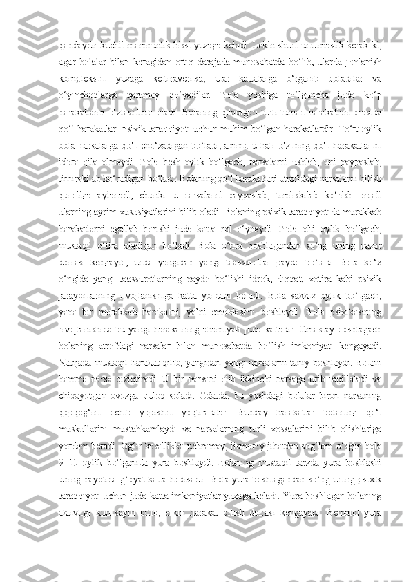 qandaydir kuchli mamnunlik hissi yuzaga keladi. Lekin shuni unutmaslik kerak-ki,
agar   bolalar   bilan   keragidan   ortiq   darajada   munosabatda   bo‘lib,   ularda   jonlanish
kompleksini   yuzaga   keltiraverilsa,   ular   kattalarga   o‘rganib   qoladilar   va
o‘yinchoqlarga   qaramay   qo‘yadilar.   Bola   yoshiga   to‘lguncha   juda   ko‘p
harakatlarni   o‘zlashtirib   oladi.   Bolaning   qiladigan   turli-tuman   harakatlari   orasida
qo‘l harakatlari psixik taraqqiyoti uchun muhim bo‘lgan harakatlardir. To‘rt oylik
bola narsalarga qo‘l  cho‘zadigan  bo‘ladi, ammo u hali  o‘zining qo‘l  harakatlarini
idora   qila   olmaydi.   Bola   besh   oylik   bo‘lgach,   narsalarni   ushlab,   uni   paypaslab,
timirskilab ko‘radigan bo‘ladi. Bolaning qo‘l harakatlari atrofidagi narsalarni bilish
quroliga   aylanadi,   chunki   u   narsalarni   paypaslab,   timirskilab   ko‘rish   orqali
ularning ayrim xususiyatlarini bilib oladi. Bolaning psixik taraqqiyotida murakkab
harakatlarni   egallab   borishi   juda   katta   rol   o‘ynaydi.   Bola   olti   oylik   bo‘lgach,
mustaqil   o‘tira   oladigan   bo‘ladi.   Bola   o‘tira   boshlagandan   so‘ng   uning   nazar
doirasi   kengayib,   unda   yangidan   yangi   taassurotlar   paydo   bo‘ladi.   Bola   ko‘z
o‘ngida   yangi   taassurotlarning   paydo   bo‘lishi   idrok,   diqqat,   xotira   kabi   psixik
jarayonlarning   rivojlanishiga   katta   yordam   beradi.   Bola   sakkiz   oylik   bo‘lgach,
yana   bir   murakkab   harakatni,   ya’ni   emaklashni   boshlaydi.   Bola   psixikasining
rivojlanishida   bu   yangi   harakatning   ahamiyati   juda   kattadir.   Emaklay   boshlagach
bolaning   atrofdagi   narsalar   bilan   munosabatda   bo‘lish   imkoniyati   kengayadi.
Natijada mustaqil harakat qilib, yangidan yangi narsalarni taniy boshlaydi. Bolani
hamma   narsa   qiziqtiradi.   U   bir   narsani   olib   ikkinchi   narsaga   urib   taqillatadi   va
chiqayotgan   ovozga   quloq   soladi.   Odatda,   bu   yoshdagi   bolalar   biron   narsaning
qopqog‘ini   ochib   yopishni   yoqtiradilar.   Bunday   harakatlar   bolaning   qo‘l
muskullarini   mustahkamlaydi   va   narsalarning   turli   xossalarini   bilib   olishlariga
yordam beradi. Og‘ir kasallikka uchramay, jismoniy jihatdan sog‘lom o‘sgan bola
9–10   oylik   bo‘lganida   yura   boshlaydi.   Bolaning   mustaqil   tarzda   yura   boshlashi
uning hayotida g‘oyat katta hodisadir. Bola yura boshlagandan so‘ng uning psixik
taraqqiyoti uchun juda katta imkoniyatlar yuzaga keladi. Yura boshlagan bolaning
aktivligi   kun   sayin   ortib,   erkin   harakat   qilish   doirasi   kengayadi.   Bemalol   yura 