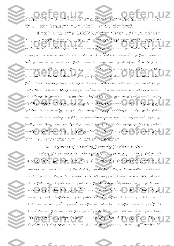 oladigan bola tor uy doirasidan tashqariga chiqish imkoniyatiga ega bo‘ladi. Bu esa
idrok doirasini kengaytirib, mazmundor bo‘lishiga yordam beradi.
Xotira bola hayotining dastlabki  kunlaridan boshlaboq rivojlana boshlaydi.
Bolada   xotiraning   dastlabki   alomatlari   yaqin   atrofidagi   odamlarni   va   narsalarni
tanishida ko‘rina boshlaydi. Buni biz bola o‘ziga tanish bo‘lgan narsani ko‘rganida
qiladigan harakatlaridan ko‘rishimiz mumkin. Masalan, bola o‘ziga yaqin odamni
ko‘rganida   unga   talpinadi   yoki   notanish   odamdan   yotsiraydi.   Kichik   yoshli
bolalarda tanib olish qobiliyatining borligi idrok qilgan narsa va hodisalarini esda
olib   qolish   imkonini   beradi.   1   yoshga   yaqin   bolada   xotiraning   murakkab   turlari,
ya’ni eslash vujudga kela boshlaydi. Bolalar bu davrdan boshlab ilgari idrok qilgan
narsa   va   hodisalarni   eslay   oladigan   bo‘ladilar.   Bunda   bolalardagi   tasavvurlarning
roli nihoyatda kattadir. Tasavvurlar tufayli bolalar o‘tgan narsalarni bemalol eslay
oladilar,   masalan,   bolaga   ko‘z   o‘ngida   bo‘lmagan   narsaning   nomini   aytsangiz,   u
ko‘zlari   bilan   atrofga   qarab   shu   narsani   izlay   boshlaydi.   Bola   xotirasining
rivojlanishida nutqning o‘sishi juda katta ahamiyatga ega. Bu davrda bola narsa va
hodisalarni   faqat   bevosita   ko‘rish   orqali   emas,   balki   shu   narsa   va   hodisalarning
nomlari orqali ham idrok qila oladigan bo‘ladi. Bundan tashqari kattalardan so‘rab
bilib olish, eshitish orqali ham o‘z xotiralarini boyitadilar.
2.  Ilk yoshdagi bolaning jismoniy jihatdan o‘sishi
Bola   yoshidan   oshgach,   uning   go‘daklik   davri   tugaydi.   Bir   yoshdan   uch
yoshgacha bo‘lgan davr odatda ilk yosh davri (ilk yosh davri) deb yuritiladi. Bu
davrda ham bola jismoniy va psixik jihatdan tez rivojlanishda davom  etaveradi.
Lekin,   uning   rivojlanishi   chaqaloqlik   davridagiga   nisbatan   ancha   sekinlashadi.
Bola yoshidan oshgach, uning tashqi qiyofasi ancha o‘zgaradi. Bu o‘zgarish turli
a’zolarning   nisbati   boshqacha   bo‘lib   qolganida   ko‘rinadi.   Bir   yoshdan   oshgan
bolaning   bosh   suyaklari   ilgarigidek   tez   o‘smaydi.   Boshining   o‘sishi   biroz
sekinlashib, uning o‘rniga qo‘l va oyoqlari tez o‘sa boshlaydi. Bolaning bo‘yi 25
sm   o‘ssa,   bir   yoshdan   ikki   yoshga   to‘lguncha   bo‘lgan   davrda   10   sm   ga   o‘sadi.
Ikki yoshdan uch yoshgacha esa bolaning bo‘yi faqat 6–7 sm ga o‘sadi. Ilk yosh
davrida   bolaning   vazni   ham   ana   shu   tariqa   rivojlanadi.   Agar   tug‘ilgandan   bir 