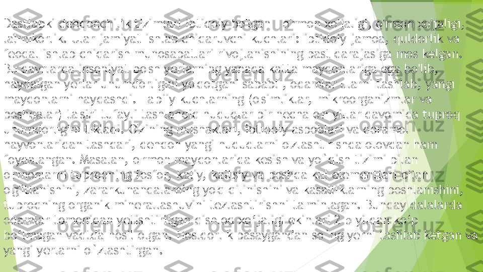 Dastlabki dehqonchilik tizimlari ibtidoiy bo'lgan - o'rmon xo'jaligi, o'rmon xo'jaligi, 
lalmikorlik. Ular jamiyat ishlab chiqaruvchi kuchlari: ibtidoiy jamoa, quldorlik va 
feodal ishlab chiqarish munosabatlari rivojlanishining past darajasiga mos kelgan. 
Bu davrlarda insoniyat bo'sh yerlarning yanada katta maydonlariga ega bo'lib, 
haydalgan yerlar unumdorligini yo'qotgani sababli, odamlar ularni tashlab, yangi 
maydonlarni haydashdi. Ta biiy kuchlarning (o'simliklar,  mikroorganizmlar va 
boshqalar) ta'siri tufayli tashlandiq hududlar bir necha o'n yillar davomida tuproq 
unumdorligini tikladi. O'zining mushaklari, ibtidoiy asboblari va qoramol 
hayvonlaridan tashqari, dehqon yangi hududlarni o'zlashtirishda olovdan ham 
foydalangan.  Masalan ,  o 'rmon maydonlarida kesish va  yo ` qish  tizimi bilan 
o'rmonlarni tuproqning fosfor,  kaliy,  kaltsiy va boshqa kul elementlari bilan 
o'g'itlanishini, zararkunandalarning yo'q qilinishini va kasalliklarning boshlanishini, 
tuproqning organik minerallashuvini tezlashtirishni ta'minlagan.  Bunday dalalarda 
odamlar tomonidan yetishtirilgan qishloq xo ‘ jaligi ekinlari  2-5  yildan ko ‘ p 
bo ‘ lmagan vaqtda hosil olgan .  Hosldorlik pasaygandan so`ng yerni tashlab ketgan va 
yangi yerlarni o`zlashtirgan.         