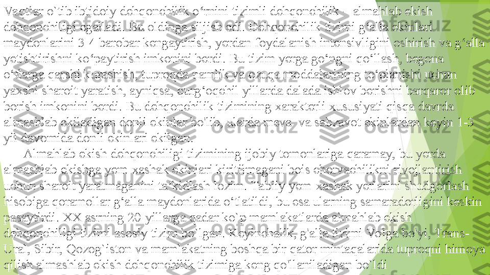 Va qtlar o`tib	 ibtidoiy	 dehqonchilik	 o rnini	 tizimli	 dehqonchilik	 –	 almahlab	 ekish	 	ʻ
dehqonchiligi	
 egalladi.	 Bu	 oldinga	 siljish	 edi.	 Dehqonchilik	 tizimi	 g alla	 ekinlari	 	ʻ
maydonlarini	
 3-4	 barobar	 kengaytirish,	 yerdan	 foydalanish	 intensivligini	 oshirish	 va	 g alla	 	ʻ
yetishtirishni	
 ko paytirish	 imkonini	 berdi.	 Bu	 tizim	 yerga	 go‘ngni	 qo‘llash,	 begona	 	ʻ
o‘tlarga	
 qarshi	 kurashish,	 tuproqda	 namlik	 va	 ozuqa	 moddalarining	 to‘planishi	 uchun	 
yaxshi	
 sharoit	 yaratish,	 ayniqsa,	 qurg‘oqchil	 yillarda	 dalada	 ishlov	 berishni	 barqaror	 olib	 
borish	
 imkonini	 berdi.	 Bu	 dehqonchilik	 tizimining	 xarakterli	 xususiyati	 qisqa	 davrda	  
almashlab	
 ekiladigan	 donli	 ekinlar	 bo'lib,	 ularda	 meva	  va	 sabzavot	 ekinlardan	 keyin	 1-3	 
yil	
 davomida	 donli	 ekinlari	 ekilgan.
 	
      Almahlab	 ekish	 dehqonchiligi	 tizimining	 ijobiy	 tomonlariga	 qaramay,	 bu	 yerda	 
almashlab	
 ekishga	 yem-xashak	 ekinlari	 kiritilmagani	 bois	 chorvachilikni	 rivojlantirish	 
uchun	
 sharoit	 yaratmaganini	 ta kidlash	 lozim.	 Tabiiy	 yem-xashak	 yerlarini	 shudgorlash	 	ʼ
hisobiga	
 qoramollar	 g‘alla	 maydonlarida	 o‘tlatildi,	 bu	 esa	 ularning	 samaradorligini	 keskin	 
pasaytirdi.	
 XX	 asrning	 20-yillarga	 qadar	 ko`p	 mamlakatlarda	 almahlab	 ekish	 
dehqonchiligi	
 tizimi	 asosiy	 tizim	 bo`lgan.	 Keyinchalik,	 g'alla	 tizimi	 Vo lga	 bo'yi,	 Trans-
Ural,	
 Sibir,	 Qozog`iston	 va	 mamlakatning	 boshqa	 bir	 qator	 mintaqalarida	 tuproqni	 himoya	 
qilish	
 almashlab	 ekish	 dehqonchilik	 tizimiga	 keng	 qo'llaniladigan	 bo`ldi         