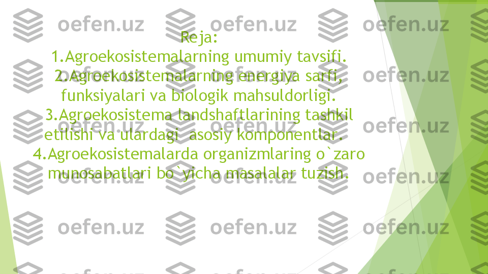 Reja:
1. Agroekosistema larning umumiy tavsifi. 
2. Agroekosistema larning energiya sarfi, 
funksiyalari va biologik mahsuldorligi. 
3. Agroekosistema landshaftlarining tashkil 
etilishi va ulardagi  asosiy komponentlar .   
4. Agroekosistemalarda organizmlaring o`zaro 
munosabatlari bo`yicha masalalar tuzish .         