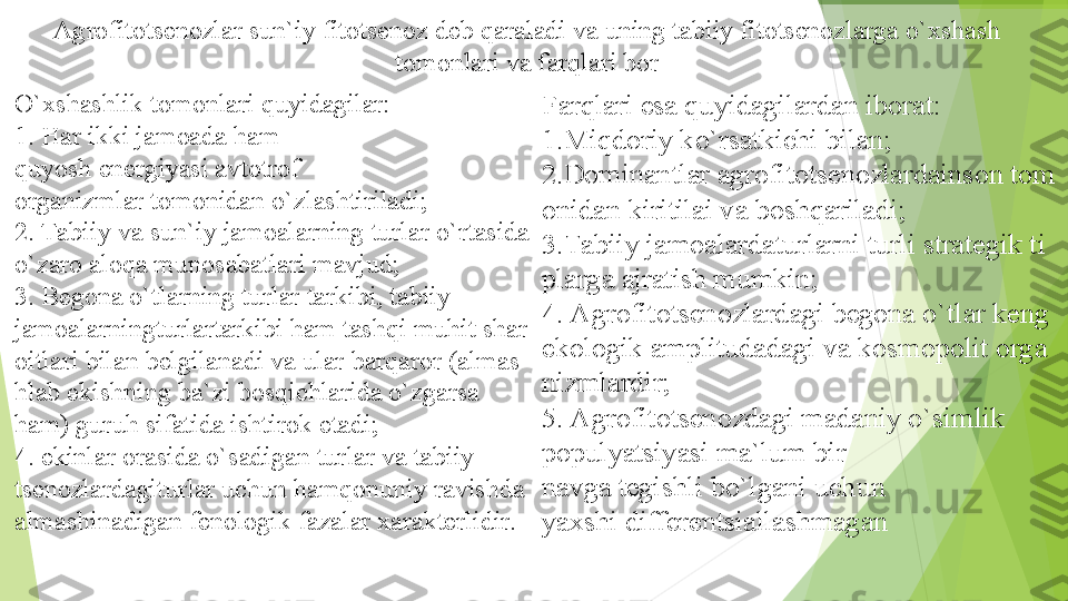 Agrofitotsenozlar sun`iy fitotsenoz deb	 qaraladi va uning	 tabiiy fitotsenozlarga o`xshash	 
tomonlari va farqlari bor
O`xshashlik tomonlari	
 quyidagilar: 
1. Har ikki jamoada ham	
 
quyosh energiyasi avtotrof 
organizmlar tomonidan	
 o`zlashtiriladi;	 
2. Tabiiy	
 va	 sun`iy jamoalarning	 turlar	 o`rtasida	 
o`zaro aloqa munosabatlari	
 mavjud; 
3.	
 Begona o`tlarning	 turlar	 tarkibi,	 tabiiy	 
jamoalarningturlartarkibi ham tashqi muhit shar
oitlari bilan belgilanadi va ular barqaror (almas
hlab ekishning ba`zi bosqichlarida o`zgarsa	
 
ham) guruh sifatida ishtirok	
 etadi;	 
4. ekinlar	
 orasida o`sadigan turlar va tabiiy	 
tsenozlardagiturlar uchun hamqonuniy ravishda 
almashinadigan fenologik fazalar xarakterlidir.  Farqlari esa	
 quyidagilardan iborat:	 
1. Miqdoriy ko`rsatkichi	
 bilan;	 
2.Dominantlar agrofitotsenozlardainson tom
onidan kiritilai	
 va	 boshqariladi;	 
3.Tabiiy  jamoalardaturlarni turli  strategik ti
plarga ajratish mumkin; 
4. Agrofitotsenozlardagi begona o`tlar keng 
ekologik amplitudadagi va kosmopolit orga
nizmlardir; 
5. Agrofitotsenozdagi madaniy o`simlik 
populyatsiyasi ma`lum bir	
 
navga tegishli bo`lgani uchun	
 
yaxshi differentsiallashmagan         