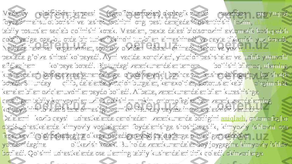 Madaniy 	o`simliklar jamoasi	 	(agrofitotsenozlar) ekologik nuqtai	 	nazardan	 	eng yuqori 
foydali	
 	mahsulot berishi va	 	tashqi	 	muhitni	 	eng	 	past	 	darajada ifloslantirishi	 	lozim,  shuningdek 
tabiiy	
 resurslar	 saqlab	 qolinishi	 kerak.	 Masalan,	 paxta	 dalasi biotsenozini	 avtomatik boshqarish 
qobiliyatiga	
 ega, bu	 erda	 bir	 turlar ikkinchi tur	 bilan	 almashinadi	 va	 qayta	 tiklanish	 yuz beradi. 
Natijada hamma	
 	organizmlar, soni o`z-o`zidan	 	idora	 	qilinadi. Bahor va yoz  oylari	 boshlarida 
paxtada	
 g’o`za	 shirasi ko`payadi. Ayni	 vaqtda	 xonqizlari, yirtqich pashshalar	 va	 uchib yuruvchi 
afidlar ham	
 	ko`paya boradi. Bir turdagi zararkunandalar tamom	 	bo`lishi bilanoq, ularning 
kushandalari	
 	boshqa zararkunandalarga	 	o`tadi va yoki	 	boshqa tur	 	kushandalarga joy	 	bo`shatib 
beradi. SHunday	
 	qilib, dalalarda yirtqich burgalar, kanaxo`rlar, stetoruslar kabi	 	o`rgimchak 
kanalar bilan oziqlanuvchilar paydo bo`ladi. Albatta, zararkunandalar bilan kurashishga 
qaratilgan tabiiy konveyerlar uzilib qolishi mumkin. entomofaglar ham zararkunandalarning 
ko`payishini to`xtatib tura olmasligi mumkin. Bunday paytda inson aralashishi zarurdir. 
Dalalarni	
 	kezib qaysi	 	uchastkalarda qanchadan	 	zararkunanda borligini  aniqlash , entomofaglar 
etarli uchastkalarda	
 kimyoviy	 vositalardan	 	foydalanishga	 shoshilmaslik,	 	kimyoziy	 	ishlovni	 	esa 
faqat xavfli o`choqlardagina elkaga osiladigan yoki traktorlarga o`rnatilgan asboblar 
yordamidagina	
 	o`tkazish kerak. Bu holda zararkunandalar boy joygagina kimyoviy ishlov 
beriladi. Qo`shni uchastkalarda esa ularning tabiiy kushandalari tirik qoladi. ekinzorlarga          