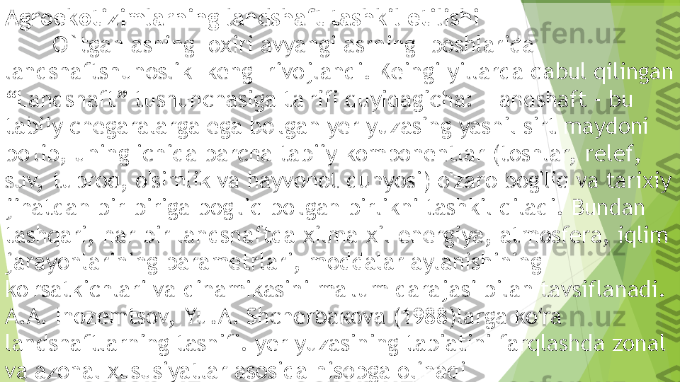 Agroekotizimlarning landshaft tashkil etilishi
        O`tgan asning  oxiri avyangi asrning  boshlarida 
landshaftshunoslik  keng  rivojlandi. Keingi yillarda qabul qilingan 
“Landshaft” tushunchasiga ta'rifi quyidagicha:  Landshaft - bu 
tabiiy chegaralarga ega bo'lgan yer yuzasing yashil sirt maydoni 
bo'lib, uning ichida barcha tabiiy komponentlar (toshlar,  relef, 
suv,  tuproq, o'simlik va hayvonot dunyosi) o'zaro bog'liq va tarixiy 
jihatdan bir-biriga bog'liq bo'lgan birlikni tashkil qiladi. Bundan 
tashqari, har bir landshaftda xilma-xil energiya, atmosfera, iqlim 
jarayonlarining parametrlari, moddalar aylanishining 
ko'rsatkichlari va dinamikasini ma'lum darajasi bilan tavsiflanadi. 
A.A. Inozemtsov,  Yu.A. Shcherbakova (1988)larga ko ra ʻ
landshaftlarning tasnifi. yer yuzasining tabiatini farqlashda zonal 
va azonal xususiyatlar asosida hisobga olinadi         