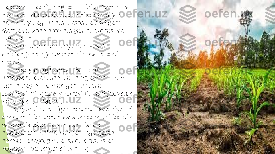 Landshaft tasnifining to'liq tizimi ham zonal, 
ham azonal xususiyatlarni hisobga olgan 
holda quyidagi printsip asosida tuzilgan: 
Mamlakat zona provintsiyasi subzonasi va 
boshqalar.
zonal va azonal xususiyatlar asosida 
aniqlangan o'zgaruvchan birliklar orqali 
orqali. 
       Rossiyaning Evropa qismidagi 
pasttekislik landshaftlarining ayrim turlari 
uchun qayta tiklanadigan resurslar 
salohiyatining asosiy ko'rsatkichlari jadvalda 
keltirilgan. 1-jadval.
       Qayta tiklanadigan resurslar salohiyatini 
shakllantirish uchun asos landshaftni issiqlik 
va namlik bilan ta'minlash nisbati 
hisoblanadi. Shimoldan janubga qarab 
harakatlanayotganda issiqlik resurslari 
ko'payadi va landshaftlarning      
biomahsuldorligi oshadi.         