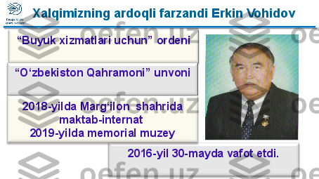 “ Buyuk xizmatlari uchun” ordeni
2016-yil 30-mayda vafot etdi.“ O‘zbekiston Qahramoni” unvoni
 
2018-yilda Marg‘ilon  shahrida 
maktab-internat 
2019-yilda memorial muzey Xalqimizning ardoqli farzandi Erkin Vohidov  