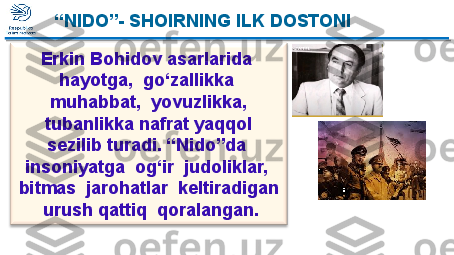  “ NIDO”- SHOIRNING ILK DOSTONI 
Erkin Bohidov asarlarida  
hayotga,  go‘zallikka  
muhabbat,  yovuzlikka, 
tubanlikka nafrat yaqqol 
sezilib turadi. “Nido”da 
insoniyatga  og‘ir  judoliklar,  
bitmas  jarohatlar  keltiradigan 
 urush qattiq  qoralangan. “ NIDO”- SHOIRNING ILK DOSTONI   