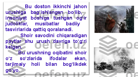               Bu  doston  ikkinchi  jahon 
urushiga  bag‘ishlangan  bo‘lib,   
insoniyat  boshiga  tushgan  og‘ir 
judoliklar,  musibatlar  badiiy   
tasvirlarida qattiq qoralanadi.
              Shoir  savodini  chiqaradigan 
paytlar  shu  urush  davriga  to‘g‘ri 
kelgan. 
            Bu  urushning  oqibatini  shoir 
o‘z  so‘zlarida  ifodalar  ekan, 
tarjimaiy  holi  bilan  bog‘likdek 
go‘yo. 