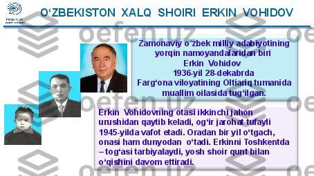 Zamonaviy o zbek milliy adabiyotining ʻ
yorqin namoyandalaridan biri  
Erkin  Vohidov  
1936-yil 28-dekabrda 
Farg‘ona viloyatining Oltiariq tumanida 
muallim oilasida tug‘ilgan.O‘ZBEKISTON  XALQ  SHOIRI  ERKIN  VOHIDOV
Erkin  Vohidovning otasi ikkinchi jahon 
urushidan qaytib keladi, og‘ir jarohat tufayli 
1945-yilda vafot etadi. Oradan bir yil o‘tgach, 
onasi ham dunyodan  o‘tadi. Erkinni Toshkentda 
– tog‘asi tarbiyalaydi, yosh shoir qunt bilan 
o‘qishini davom ettiradi.   