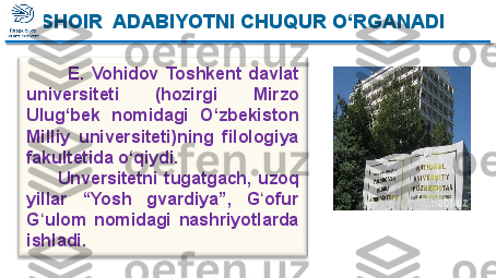             E.  Vohidov  Toshkent  davlat 
universiteti  (hozirgi  Mirzo 
Ulug‘bek  nomidagi  O‘zbekiston 
Milliy  universiteti)ning  filologiya 
fakultetida o‘qiydi.  
          Unversitetni  tugatgach,  uzoq 
yillar  “Yosh  gvardiya”,  G ofur ʻ
G ulom  nomidagi  nashriyotlarda 	
ʻ
ishladi. SHOIR  ADABIYOTNI CHUQUR O‘RGANADI  