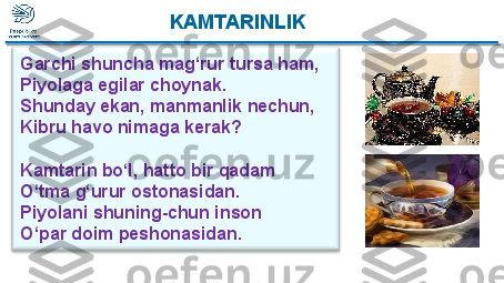   KAMTARINLIK
Garchi shuncha mag‘rur tursa ham,
Piyolaga egilar choynak.
Shunday ekan, manmanlik nechun, 
Kibru havo nimaga kerak?
 
Kamtarin bo‘l, hatto bir qadam
O‘tma g‘urur ostonasidan.
Piyolani shuning-chun  inson
O‘par doim peshonasidan. KAMTARINLIK  