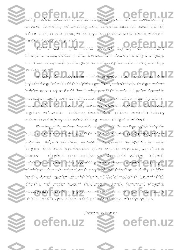 sun’iy   intelekt,   dasturlash   tillari,   qarorlar   qabul   qilishni   qo‘llab   quvvatlashning
universal   tizimlarini,   ma’lumotning   tashqi   bazalarida   axborotni   tezkor   qidirish,
so‘rov  tillari, statistik  paket, matnni qayta ishlash uchun dastur bilan ta’minlashni
rivojlantirishni o‘z ichiga oladi.
Kommunikatsion   jihat   diqqat   e’tiborni   quyidagi   komponentlarni:
teleanjuman aloqa, elektron pochta, faks axborotini o‘zatish, mahalliy ahamiyatga
molik   tarmoqlar,   nutqli   pochta,   yalpi   va   mintaqaviy   tarmoqlarni   rivojlantirishga
qaratishi lozim.
Iqtisodiyotda   xususiy   sektor   rolining   kengayishi   bilan   aloqadorlikda   ishga
joylashtirishga ko‘maklashish bo‘yicha agentliklar, nodavlat ixtisoslashgan mehnat
birjalari va xususiy vositachi firmalarning yaratilishi hamda faoliyatlari davomida
maqsadga muvofiq ravishda mehnat  bozori  yagona axborot  tizimidan foydalanish
huquqi   beriladi.   Haqiqatdan   ham,   davlat   va   nodavlat   ish   bilan   bandlik   xizmati
organlari   ma’lumotlar     bankining   shakllanishida   qo‘shma   hamkorlik   hududiy
mehnat bozorida jarayonlar tezlashishining  mutanosibligini ta’minlaydi.
Shunday   qilib,   mehnat   bozorida   talab   va   taklifni   tartibga   solish   bo‘yicha
hududiy   axborot   tizimlarini   yaratilishi   bozor   aloqalarini   shakllantirish,   mehnat
bozorida     xo‘jalik   sub’ektlari   transaksion   xarajatlarini   kamaytirish,   tarmoqlar
bo‘yicha   ishchi   kuchi   taqsimlanishini   optimallashtirish   maqsadida,   ular   o‘rtasida
intensiv       aloqalarni   qaror   toptirish   shart-sharoitlarini   vujudga     keltiradi.
To‘plangan   ma’lumotlarning   ishonchliligi   mehnat   bozori   samarali   monitoringini
ta’minlash uchun axborotlar o‘zatish jarayonini tezlashtiradi va   hududiy ish bilan
bandlik xizmati organlari uchun ish bilan bandlikka ko‘maklashish dasturini ishlab
chiqishda   ma’lumotlar   bazasini   shakllantiradi.   Demak,   Samarqand   viloyatida
hududiy axborot tizimlarining yaratilishi mehnat bozorini tartibga solishda hududiy
ish bilan bandlik siyosatni samaradorligini oshirish uchun imkoniyat yaratadi.
Qisqacha xulosalar 