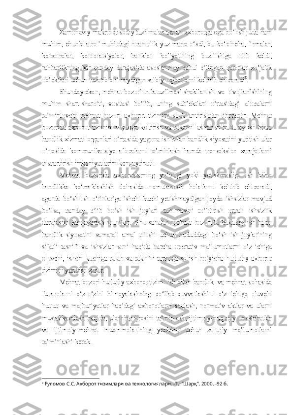 Zamonaviy makroiqtisodiy tuzilmalar uchun axborotga ega bo‘lish juda ham
muhim, chunki atrof muhitdagi noaniqlik yuz marta o‘sdi, bu ko‘pincha, firmalar,
korxonalar,   korporatsiyalar,   banklar   faoliyatining   buzilishiga   olib   keldi,
rahbarlikning   har   qanday   darajasida   asoslanmay   qabul   qilingan   qarorlar   xo‘jalik
ob’ektlari uchun tuzatib bo‘maydigan salbiy oqibatlarni keltirib chiqaradi 9
.
Shunday ekan, mehnat bozori infratuzilmasi shakllanishi va  rivojlanishining
muhim   shart-sharoiti,   vositasi   bo‘lib,   uning   sub’ektlari   o‘rtasidagi   aloqalarni
ta’minlovchi   mehnat   bozori   axborot   tizimini   shakllantirishdan   iboratdir.   Mehnat
bozorida axborot tizimini vujudga keltirish va takomillashtirish hududiy ish bilan
bandlik xizmati organlari o‘rtasida yagona ish bilan bandlik siyosatini yuritish ular
o‘rtasida   kommunikatsiya   aloqalarni   ta’minlash   hamda   transaksion   xarajatlarni
qisqartirish imkoniyatlarini kengaytiradi.
Mehnat   bozorida   axborotlarning   yo‘qligi   yoki   yetishmasligi   ish   bilan
bandlikka   ko‘maklashish   doirasida   nomutanosib   holatlarni   keltirib   chiqaradi,
agarda   bo‘sh   ish   o‘rinlariga   ishchi   kuchi   yetishmaydigan   joyda   ishsizlar   mavjud
bo‘lsa,   qanday   qilib   bo‘sh   ish   joylari   tuzilmasini   to‘ldirish   orqali   ishsizlik
darajasini   kamaytirish   mumkin.   Shu   sababli   mehnat   bozorida   hududiy   ish   bilan
bandlik   siyosatini   samarali   amal   qilishi   uchun   hududdagi   bo‘sh   ish   joylarining
sifatli   tasnifi   va   ishsizlar   soni   haqida   barcha   operativ   ma’lumotlarni   o‘z   ichiga
oluvchi,  ishchi   kuchiga   talab   va  taklifni   tartibga  solish   bo‘yicha   hududiy   axborot
tizimini yaratish zarur. 
Mehnat bozori hududiy axborot tizimi ish bilan bandlik  va mehnat sohasida
fuqarolarni   o‘z-o‘zini   himoyalashning   qo‘llab-quvvatlashini   o‘z   ichiga   oluvchi
huquq   va   majburiyatlar   haqidagi   axborotlarni   saqlash,   normativ   aktlar   va   ularni
mustahkamlash haqida, ularning ijrosini ta’minlash, ijtimoiy-huquqiy   maslahatlar
va   ijtimoiy-mehnat   muammolarining   yechimi   uchun   zaruriy   ma’lumotlarni
ta’minlashi kerak.
9
 Ғуломов С.С. Ахборот тизимлари ва технологиялари. -Т.: “Шарқ”. 2000. -92 б. 