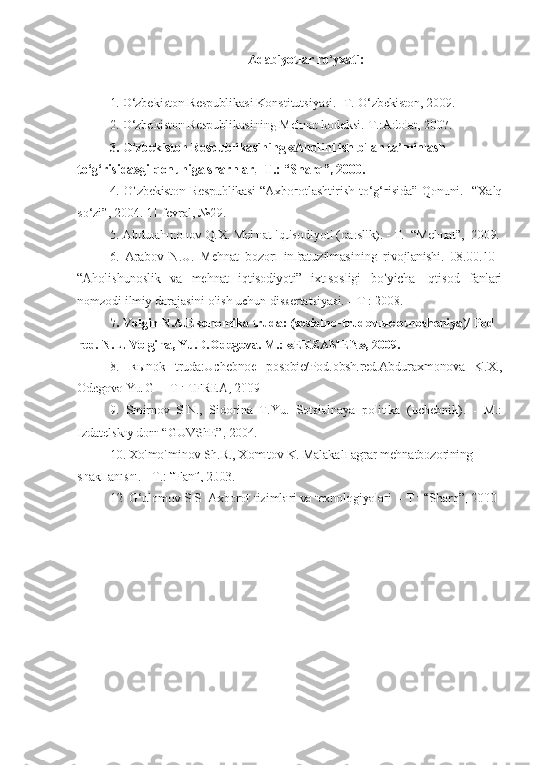 Adabiyotlar ro‘yxati:
1. O‘zbekiston Respublikasi Konstitutsiyasi. -T.:O‘zbekiston, 2009.  
2. O‘zbekiston Respublikasining Mehnat kodeksi.-T.:Adolat, 2007.  
3. O‘zbekiston Respublikasining «Aholini ish bilan ta’minlash 
to‘g‘risida»gi qonuniga sharhlar, -T.: “Sharq”, 2000.
4.   O‘zbekiston Respublikasi  “Axborotlashtirish to‘g‘risida” Qonuni.   “Xalq
so‘zi”, 2004. 11 fevral, №29.
5. Abdurahmonov Q.X. Mehnat iqtisodiyoti (darslik). - T.: “Mehnat”,  2009.
6.   Arabov   N.U.   Mehnat   bozori   infratuzilmasining   rivojlanishi.   08.00.10.-
“Aholishunoslik   va   mehnat   iqtisodiyoti”   ixtisosligi   bo‘yicha   Iqtisod   fanlari
nomzodi ilmiy darajasini olish uchun dissertatsiyasi. – T.: 2008.
7.  Volgin N.A.Ekonomika truda: (sosialno-trudov ы e otnosheniya)/ Pod 
red. N.L. Volgina, Yu.D.Odegova. M.: «EKZAMEN», 2009.
8.   R ы nok   truda:Uchebnoe   posobie/Pod.obsh.red.Abduraxmonova   K.X.,
Odegova Yu.G. – T.: TFREA, 2009.
9.   Smirnov   S.N.,   Sidorina   T.Yu.   Sotsialnaya   politika   (uchebnik).   -   M.:
Izdatel skiy dom “GUVShE”, 2004.
10. Xolmo‘minov Sh.R., Xomitov K. Malakali agrar mehnatbozorining 
shakllanishi. - T.: “Fan”, 2003.
12.  G‘ulomov S.S. Axborot tizimlari va texnologiyalari.  -  T.:  “ Sharq ”,  2000. 