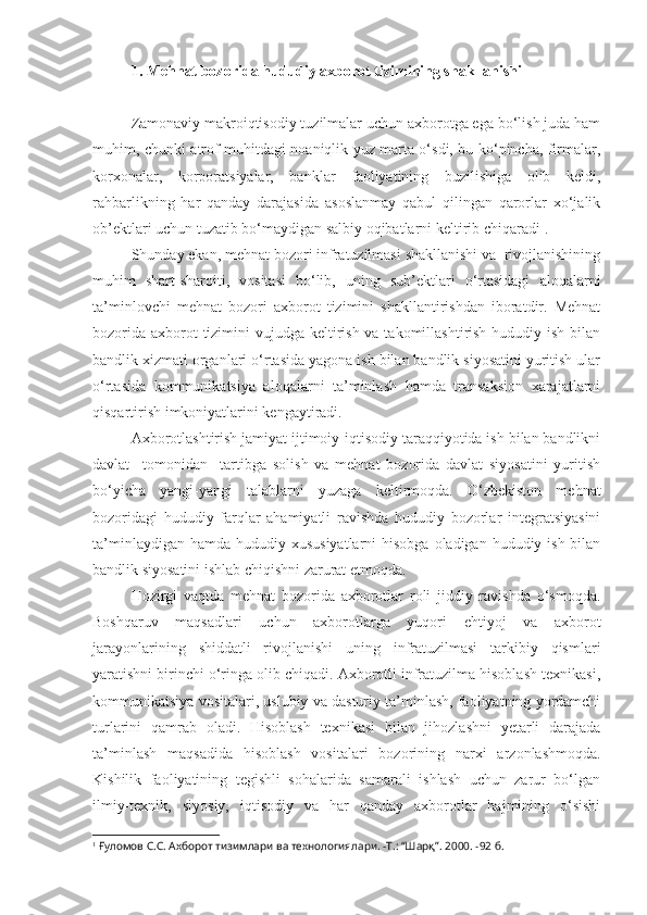 1.   Mehnat bozorida hududiy axborot tizimining shakllanishi
Zamonaviy makroiqtisodiy tuzilmalar uchun axborotga ega bo‘lish juda ham
muhim, chunki atrof muhitdagi noaniqlik yuz marta o‘sdi, bu ko‘pincha, firmalar,
korxonalar,   korporatsiyalar,   banklar   faoliyatining   buzilishiga   olib   keldi,
rahbarlikning   har   qanday   darajasida   asoslanmay   qabul   qilingan   qarorlar   xo‘jalik
ob’ektlari uchun tuzatib bo‘maydigan salbiy oqibatlarni keltirib chiqaradi 1
.
Shunday ekan, mehnat bozori infratuzilmasi shakllanishi va  rivojlanishining
muhim   shart-sharoiti,   vositasi   bo‘lib,   uning   sub’ektlari   o‘rtasidagi   aloqalarni
ta’minlovchi   mehnat   bozori   axborot   tizimini   shakllantirishdan   iboratdir.   Mehnat
bozorida axborot tizimini vujudga keltirish va takomillashtirish hududiy ish bilan
bandlik xizmati organlari o‘rtasida yagona ish bilan bandlik siyosatini yuritish ular
o‘rtasida   kommunikatsiya   aloqalarni   ta’minlash   hamda   transaksion   xarajatlarni
qisqartirish imkoniyatlarini kengaytiradi.
Axborotlashtirish jamiyat ijtimoiy-iqtisodiy taraqqiyotida ish bilan bandlikni
davlat     tomonidan     tartibga   solish   va   mehnat   bozorida   davlat   siyosatini   yuritish
bo‘yicha   yangi-yangi   talablarni   yuzaga   keltirmoqda.   O‘zbekiston   mehnat
bozoridagi   hududiy   farqlar   ahamiyatli   ravishda   hududiy   bozorlar   integratsiyasini
ta’minlaydigan hamda  hududiy xususiyatlarni  hisobga  oladigan hududiy ish bilan
bandlik siyosatini ishlab chiqishni zarurat etmoqda.
Hozirgi   vaqtda   mehnat   bozorida   axborotlar   roli   jiddiy   ravishda   o‘smoqda.
Boshqaruv   maqsadlari   uchun   axborotlarga   yuqori   ehtiyoj   va   axborot
jarayonlarining   shiddatli   rivojlanishi   uning   infratuzilmasi   tarkibiy   qismlari
yaratishni birinchi o‘ringa olib chiqadi. Axborotli infratuzilma hisoblash texnikasi,
kommunikatsiya vositalari, uslubiy va dasturiy ta’minlash, faoliyatning yordamchi
turlarini   qamrab   oladi.   Hisoblash   texnikasi   bilan   jihozlashni   yetarli   darajada
ta’minlash   maqsadida   hisoblash   vositalari   bozorining   narxi   arzonlashmoqda.
Kishilik   faoliyatining   tegishli   sohalarida   samarali   ishlash   uchun   zarur   bo‘lgan
ilmiy-texnik,   siyosiy,   iqtisodiy   va   har   qanday   axborotlar   hajmining   o‘sishi
1
 Ғуломов С.С. Ахборот тизимлари ва технологиялари. -Т.: “Шарқ”.  2000.  - 92  б . 