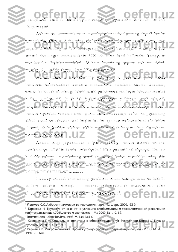 boshqaruvda   axborot   texnologiyalaridan   keng   foydalanish   zaruratini   keltirib
chiqarmoqda 2
.
Axborot   va   kommunikatsion   texnologiyalar   iqtisodiyotning   deyarli   barcha
tarmoqlariga ulkan va global miqyosda hamda har qanday tarmoq yoki xizmatlarga
tegishli   firmalarning   har   bir   funksiyasiga   ta’sir   ko‘rsatmoqda 3
.   Hozirgi   vaqtda
sanoati   rivojlangan   mamlakatlarda   50%   ish   bilan   band   bo‘lganlar   kompyuter
texnikasidan   foydalanmoqdalar 4
.   Mehnat   bozorining   yagona   axborot   tizimi,
masalan, 2000 yilda Koreya Respublikasida yaratildi 5
.
Mehnat   bozorida   axborotlarning   yo‘qligi   yoki   yetishmasligi   ish   bilan
bandlikka   ko‘maklashish   doirasida   nomutanosib   holatlarni   keltirib   chiqaradi,
agarda   bo‘sh   ish   o‘rinlariga   ishchi   kuchi   yetishmaydigan   joyda   ishsizlar   mavjud
bo‘lsa,   qanday   qilib   bo‘sh   ish   joylari   tuzilmasini   to‘ldirish   orqali   ishsizlik
darajasini   kamaytirish   mumkin.   Shu   sababli   mehnat   bozorida   hududiy   ish   bilan
bandlik   siyosatini   samarali   amal   qilishi   uchun   hududdagi   bo‘sh   ish   joylarining
sifatli   tasnifi   va   ishsizlar   soni   haqida   barcha   operativ   ma’lumotlarni   o‘z   ichiga
oluvchi,  ishchi   kuchiga   talab   va  taklifni   tartibga  solish   bo‘yicha   hududiy   axborot
tizimini yaratish zarur. 
Aholini   ishga   joylashtirish   bo‘yicha   hududiy   bandlik   xizmati   axborot
tizmlarini   yaratilishida   barcha   imkoniyatlari   bilan   yetakchi   rol   o‘ynaydi.   Har   bir
hududda   axborot     tizimlarining   yaratilishi   va   qo‘llanishi   respublika   miqyosida
yagona  davlat  siyosatini  yuritish   maqsadida   mehnat   bozorining  markaziy  axborot
tizimiga birikishini nazarda tutadi.
Hududiy   axborot   tizimlarining   yaratilishi   ishchi   kuchiga   talab   va   taklifni
tartibga   solishda   tarmoqli   –   axborotlarni   taqsimlash   xususiyatlari   bilan
aloqadorlikda ijobiy tashqi samaralarni yuzaga keltiradi 6
.
2
 Ғуломов С.С. Ахборот тизимлари ва технологиялари.  - Т.: Шарқ. 2000.  - 93  б .
3
  Тарасова   Н.   Трудовўе   отношения   в   условиях   глобализации   и   технологической   революции
(опўт стран запада) //Общество и экономика.  –М.:  2000. №1.  -С .   67.
4
  International   Labor   Review . 1995.  V . 134. №4-6.
5
  Костюнина   Г.М.   Социальная   политика   в   области   труда   (опўт   Республики   Корея)   //   Труд   за
рубежом. 2000. №4.  -С .   29-30.
6
 Вериан Х.Р. Микроэкономика. Промежуточнўй уровень. Современнўй подход.  - М.: ЮНИТИ. 
1997.  - С .   647. 