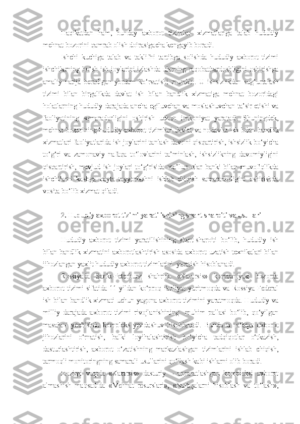 Haqikatdan   ham,   bunday   axborot   tizimlari   xizmatlariga   talab   hududiy
mehnat bozorini qamrab olish  doiras igacha kengayib boradi.
Ishchi   kuchiga   talab   va   taklifni   tartibga   solishda   hududiy   axborot   tizimi
ishchilarning bo‘sh ish joylarini izlashda ularning raqobatbardoshligini oshirishga
amaliy   natija   beradigan   yordam   ko‘rsatishi   mumkin.   U   ishsizlikdan   sug‘urtalash
tizimi   bilan   birgalikda   davlat   ish   bilan   bandlik   xizmatiga   mehnat   bozoridagi
holatlarning hududiy darajada ancha egiluvchan va moslashuvchan ta’sir etishi va
faoliyatining   samaradorligini   oshirish   uchun   imkoniyat   yaratadi.   Shuningdek,
mehnat bozorining hududiy axborot tizimlari davlat va nodavlat   ish bilan   bandlik
xizmatlari faoliyatlarida ish joylarini tanlash davrini qisqartirish, ishsizlik bo‘yicha
to‘g‘ri   va   zamonaviy   nafaqa   to‘lovlarini   ta’minlash,   ishsizlikning   davomiyligini
qisqartirish,   mavjud   ish   joylari   to‘g‘risida   ma’lumotlar   banki   bilan   muvofiqlikda
ishchilarni   kasbga   qayta   tayyorlashni   ishlab   chiqish   samaradorligini   oshirishda
vosita bo‘lib xizmat qiladi.
2.   H ududiy axborot tizimi yaratilishining shart-sharoiti  va usullari
Hududiy   axborot   tizimi   yaratilishining   shart-sharoiti   bo‘lib,   hududiy   ish
bilan bandlik xizmatini  axborotlashtirish  asosida  axborot  uzatish texnikalari  bilan
jihozlangan yaxlit hududiy axborot tizimlarini  yaratish hisoblanadi.
Rossiyada   Sankt-Peterburg   shahrida   «Katarsis»   kompaniyasi   bozorda
axborot   tizimi   sifatida   11  yildan   ko‘proq   faoliyat   yuritmoqda   va  Rossiya   Federal
ish bilan bandlik xizmati uchun yagona axborot tizimini yaratmoqda. Hududiy va
milliy   darajada   axborot   tizimi   rivojlanishining     muhim   pallasi   bo‘lib,   qo‘yilgan
masalani   yechishda   kompleks   yondashuv   hisoblanadi.   Bunda   u   nafaqat   axborot
jihozlarini   o‘rnatish,   balki   loyihalashtirish   bo‘yicha   tadqiqotlar   o‘tkazish,
dasturlashtirish,   axborot   o‘zatishning   markazlashgan   tizimlarini   ishlab   chiqish,
tarmoqli monitoringning samarali usullarini qo‘llash kabi ishlarni olib boradi.
Hozirgi   vaqtda   «Katarsis»   dasturiy   –   apparatlashgan   kompleksi   axborot
almashish   maqsadida   «Mehnat   resurslari»,   «Nafaqalarni   hisoblash   va   to‘lash», 