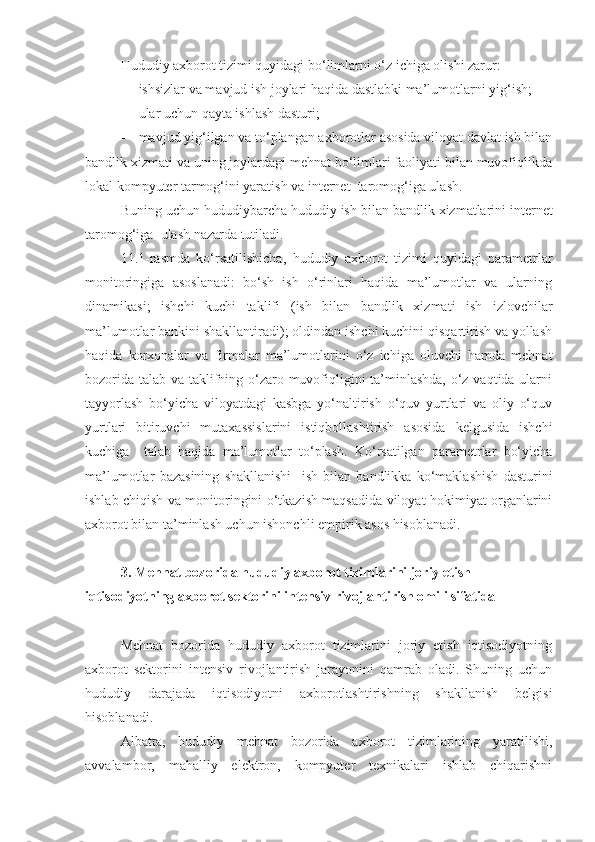 Hududiy axborot tizimi quyidagi bo‘limlarni o‘z ichiga olishi zarur:
- ishsizlar va mavjud ish joylari haqida dastlabki ma’lumotlarni yig‘ish;
- ular uchun qayta ishlash dasturi;
- mavjud yig‘ilgan va to‘plangan axborotlar asosida viloyat davlat ish bilan
bandlik xizmati va uning joylardagi mehnat bo‘limlari faoliyati bilan muvofiqlikda
lokal kompyuter tarmog‘ini yaratish va internet  taromog‘iga ulash.
Buning uchun  hududiy barcha hududiy  ish bilan  bandlik xizmatlarini internet
taromog‘iga  ulash nazarda tutiladi.
11 .1- rasm da   ko‘rsatilishicha,   hududiy   axborot   tizimi   quyidagi   parametrlar
monitoringiga   asoslanadi:   bo‘sh   ish   o‘rinlari   haqida   ma’lumotlar   va   ularning
dinamikasi;   ishchi   kuchi   taklifi   ( ish   bilan   bandlik   xizmati   ish   izlovchilar
ma’lumotlar bankini shakllantiradi); oldindan ishchi kuchini qisqartirish va yollash
haqida   korxonalar   va   firmalar   ma’lumotlarini   o‘z   ichiga   oluvchi   hamda   mehnat
bozorida talab va taklifning o‘zaro muvofiqligini ta’minlashda,  o‘z vaqtida ularni
tayyorlash   bo‘yicha   viloyatdagi   kasbga   yo‘naltirish   o‘quv   yurtlari   va   oliy   o‘quv
yurtlari   bitiruvchi   mutaxassislarini   istiqbollashtirish   asosida   kelgusida   ishchi
kuchiga     talab   haqida   ma’lumotlar   to‘plash.   Ko‘rsatilgan   parametrlar   bo‘yicha
ma’lumotlar   bazasining   shakllanishi     ish   bilan   bandlikka   ko‘maklashish   dasturini
ishlab chiqish va monitoringini o‘tkazish maqsadida viloyat hokimiyat organlarini
axborot bilan ta’minlash uchun ishonchli empirik asos hisoblanadi.
3. Mehnat bozorida hududiy axborot tizimlarini joriy etish –
iqtisodiyotning axborot sektorini intensiv rivojlantirish omili sifatida
Mehnat   bozorida   hududiy   axborot   tizimlarini   joriy   etish   iqtisodiyotning
axborot   sektorini   intensiv   rivojlantirish   jarayonini   qamrab   oladi.   Shuning   uchun
hududiy   darajada   iqtisodiyotni   axborotlashtirishning   shakllanish   belgisi
hisoblanadi.
Albatta,   hududiy   mehnat   bozorida   axborot   tizimlarining   yaratilishi,
avvalambor,   mahalliy   elektron,   kompyuter   texnikalari   ishlab   chiqarishni 