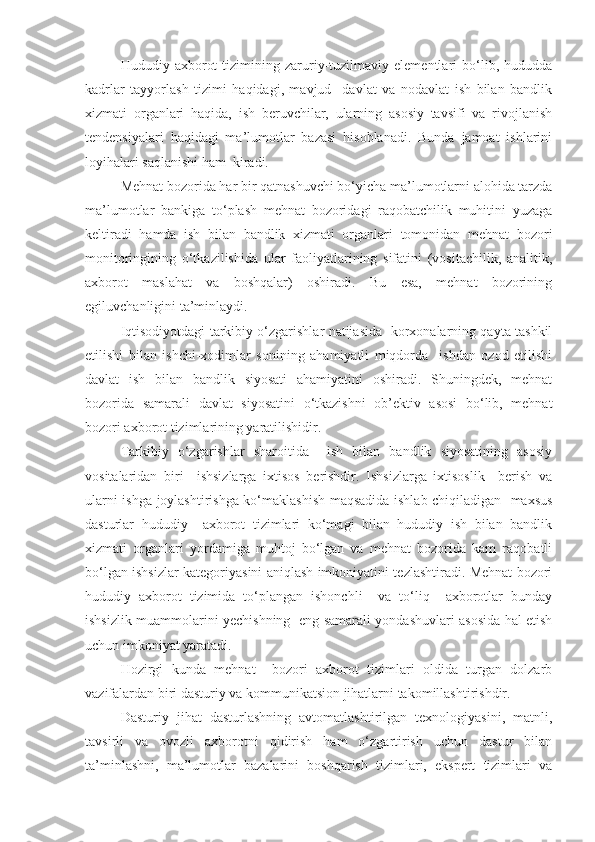 Hududiy   axborot   tizimining   zaruriy-tuzilmaviy   elementlari   bo‘lib,   hududda
kadrlar   tayyorlash   tizimi   haqidagi,   mavjud     davlat   va   nodavlat   ish   bilan   bandlik
xizmati   organlari   haqida,   ish   beruvchilar,   ularning   asosiy   tavsifi   va   rivojlanish
tendensiyalari   haqidagi   ma’lumotlar   bazasi   hisoblanadi.   Bunda   jamoat   ishlarini
loyihalari saqlanishi ham  kiradi.
Mehnat bozorida har bir qatnashuvchi bo‘yicha ma’lumotlarni alohida tarzda
ma’lumotlar   bankiga   to‘plash   mehnat   bozoridagi   raqobatchilik   muhitini   yuzaga
keltiradi   hamda   ish   bilan   bandlik   xizmati   organlari   tomonidan   mehnat   bozori
monitoringining   o‘tkazilishida   ular   faoliyatlarining   sifatini   (vositachilik,   analitik,
axborot   maslahat   va   boshqalar)   oshiradi.   Bu   esa,   mehnat   bozorining
egiluvchanligini ta’minlaydi.
Iqtisodiyotdagi tarkibiy o‘zgarishlar natijasida   korxonalarning qayta tashkil
etilishi   bilan   ishchi-xodimlar   sonining   ahamiyatli   miqdorda     ishdan   ozod   etilishi
davlat   ish   bilan   bandlik   siyosati   ahamiyatini   oshiradi.   Shuningdek,   mehnat
bozorida   samarali   davlat   siyosatini   o‘tkazishni   ob’ektiv   asosi   bo‘lib,   mehnat
bozori axborot tizimlarining yaratilishidir.
Tarkibiy   o‘zgarishlar   sharoitida     ish   bilan   bandlik   siyosatining   asosiy
vositalaridan   biri     ishsizlarga   ixtisos   berishdir.   Ishsizlarga   ixtisoslik     berish   va
ularni ishga joylashtirishga ko‘maklashish maqsadida ishlab chiqiladigan   maxsus
dasturlar   hududiy     axborot   tizimlari   ko‘magi   bilan   hududiy   ish   bilan   bandlik
xizmati   organlari   yordamiga   muhtoj   bo‘lgan   va   mehnat   bozorida   kam   raqobatli
bo‘lgan ishsizlar kategoriyasini aniqlash imkoniyatini tezlashtiradi. Mehnat bozori
hududiy   axborot   tizimida   to‘plangan   ishonchli     va   to‘liq     axborotlar   bunday
ishsizlik muammolarini yechishning   eng samarali yondashuvlari asosida hal etish
uchun imkoniyat yaratadi.
Hozirgi   kunda   mehnat     bozori   axborot   tizimlari   oldida   turgan   dolzarb
vazifalardan biri dasturiy va kommunikatsion jihatlarni takomillashtirishdir.
Dasturiy   jihat   dasturlashning   avtomatlashtirilgan   texnologiyasini,   matnli,
tavsirli   va   ovozli   axborotni   qidirish   ham   o‘zgartirish   uchun   dastur   bilan
ta’minlashni,   ma’lumotlar   bazalarini   boshqarish   tizimlari,   ekspert   tizimlari   va 