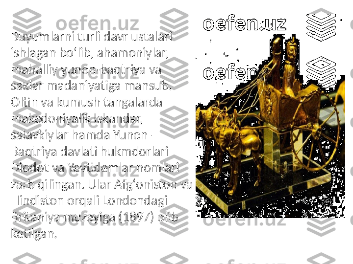 Buyumlarni turli davr ustalari 
ishlagan boʻlib, ahamoniylar, 
mahalliy yunon-baqtriya va 
saklar madaniyatiga mansub. 
Oltin va kumush tangalarda 
makedoniyalik Iskandar, 
salavkiylar hamda Yunon-
Baqtriya davlati hukmdorlari 
Diodot va Yevtidemlar nomlari 
zarb qilingan. Ular Afgʻoniston va 
Hindiston orqali Londondagi 
Britaniya muzeyiga (1897) olib 
ketilgan. 