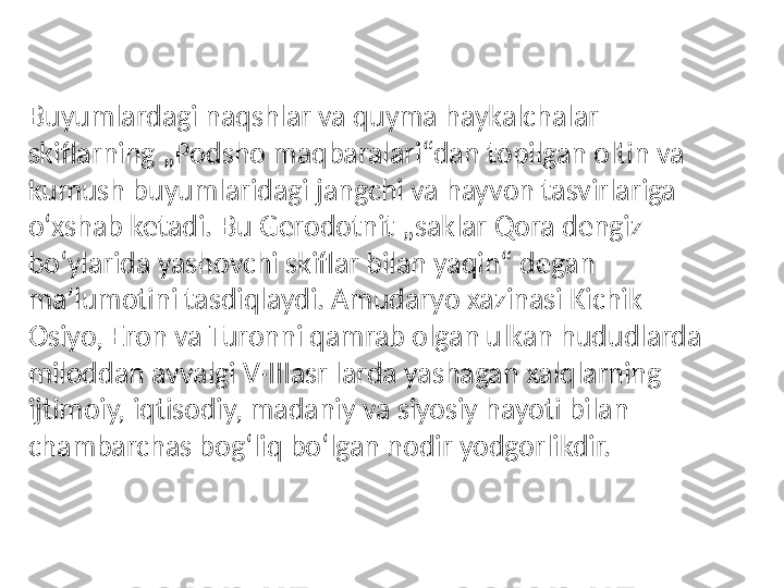 Buyumlardagi naqshlar va quyma haykalchalar 
skiflarning „Podsho maqbaralari“dan topilgan oltin va 
kumush buyumlaridagi jangchi va hayvon tasvirlariga 
oʻxshab ketadi. Bu Gerodotnit „saklar Qora dengiz 
boʻylarida yashovchi skiflar bilan yaqin“ degan 
maʼlumotini tasdiqlaydi. Amudaryo xazinasi Kichik 
Osiyo, Eron va Turonni qamrab olgan ulkan hududlarda 
miloddan avvalgi V-IIIasr larda yashagan xalqlarning 
ijtimoiy, iqtisodiy, madaniy va siyosiy hayoti bilan 
chambarchas bogʻliq boʻlgan nodir yodgorlikdir. 