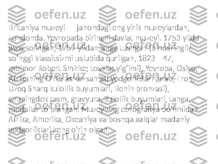 Britaniya muzeyi — jahondagi eng yirik muzeylardan, 
Londonda. Yevropada birinchi davlat muzeyi. 1753-yilda 
asos solingan, 1759-yildan ishga tushgan (binosi ingliz 
soʻnggi klassitsizmi uslubida qurilgan, 1823—47, 
meʼmor Robert Smirke; toshlar yigʻimi), Yevropa, Osiyo, 
Afrikaning Oʻrta asrlar sanʼati yodgorliklari (arab, Eron, 
Uzoq Sharq kulollik buyumlari, Benin bronzasi), 
shuningdek rasm, gravyura, kulollik buyumlari, tanga, 
medallar toʻplangan. Muzeyning etnografiya boʻlimidan 
Afrika, Amerika, Okeaniya va boshqa xalqlar madaniy 
yodgorliklari keng oʻrin olgan.  