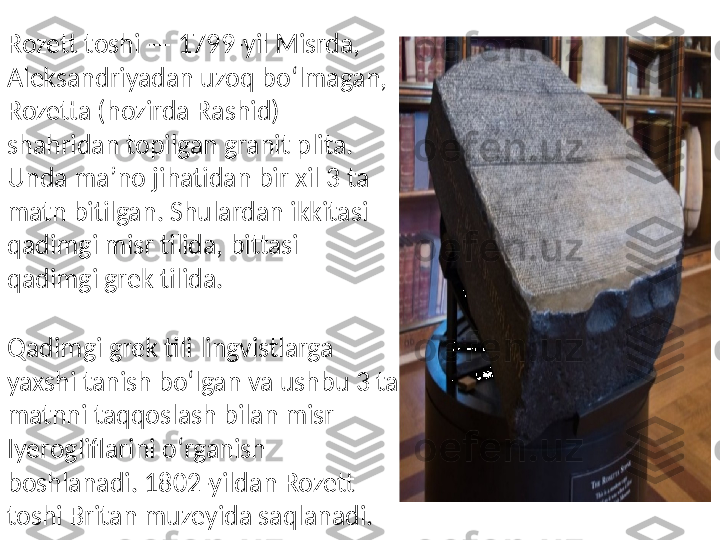 Rozett toshi — 1799-yil Misrda, 
Aleksandriyadan uzoq boʻlmagan, 
Rozetta (hozirda Rashid) 
shahridan topilgan granit plita. 
Unda maʼno jihatidan bir xil 3 ta 
matn bitilgan. Shulardan ikkitasi 
qadimgi misr tilida, bittasi 
qadimgi grek tilida.
Qadimgi grek tili lingvistlarga 
yaxshi tanish boʻlgan va ushbu 3 ta 
matnni taqqoslash bilan misr 
Iyerogliflarini oʻrganish 
boshlanadi. 1802-yildan Rozett 
toshi Britan muzeyida saqlanadi. 