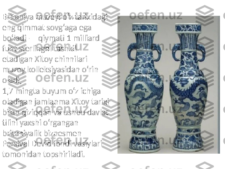 Britaniya muzeyi o‘z tarixidagi 
eng qimmat sovg‘aga ega 
bo‘ladi — qiymati 1 milliard 
funt sterlingni tashkil 
etadigan Xitoy chinnilari 
muzey kolleksiyasidan o‘rin 
oladi,
1,7 mingta buyum o‘z ichiga 
oladigan jamlanma Xitoy tarixi 
bilan qiziqqan va ushbu davlat 
tilini yaxshi o‘rgangan 
britaniyalik biznesmen 
Persival Devid fondi vasiylari 
tomonidan topshiriladi.  