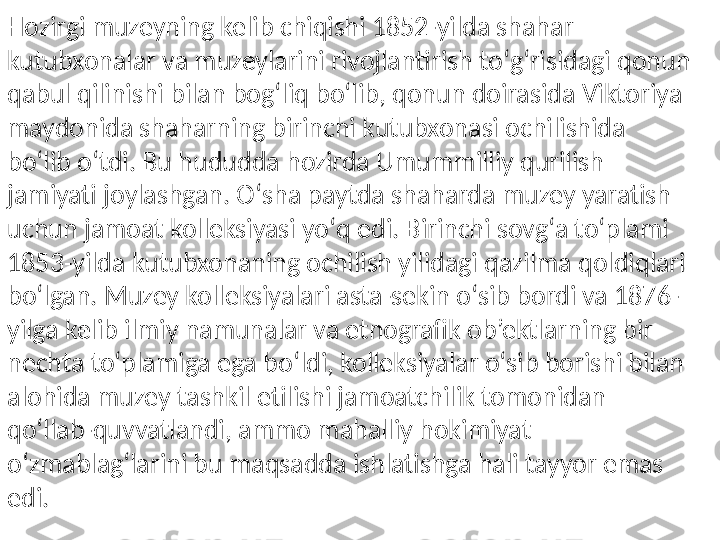 Hozirgi muzeyning kelib chiqishi 1852-yilda shahar 
kutubxonalar va muzeylarini rivojlantirish toʻgʻrisidagi qonun 
qabul qilinishi bilan bogʻliq boʻlib, qonun doirasida Viktoriya 
maydonida shaharning birinchi kutubxonasi ochilishida 
boʻlib oʻtdi. Bu hududda hozirda Umummilliy qurilish 
jamiyati joylashgan. Oʻsha paytda shaharda muzey yaratish 
uchun jamoat kolleksiyasi yoʻq edi. Birinchi sovgʻa toʻplami 
1853-yilda kutubxonaning ochilish yilidagi qazilma qoldiqlari 
boʻlgan. Muzey kolleksiyalari asta-sekin oʻsib bordi va 1876-
yilga kelib ilmiy namunalar va etnografik ob’ektlarning bir 
nechta toʻplamiga ega boʻldi, kolleksiyalar oʻsib borishi bilan 
alohida muzey tashkil etilishi jamoatchilik tomonidan 
qoʻllab-quvvatlandi, ammo mahalliy hokimiyat 
oʻzmablagʻlarini bu maqsadda ishlatishga hali tayyor emas 
edi. 