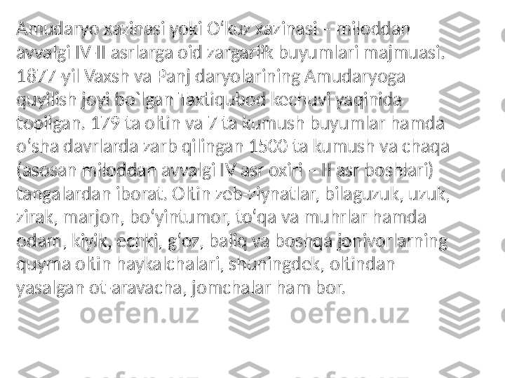 Amudaryo xazinasi yoki Oʻkuz xazinasi – miloddan 
avvalgi IV-II asrlarga oid zargarlik buyumlari majmuasi. 
1877-yil Vaxsh va Panj daryolarining Amudaryoga 
quyilish joyi bo`lgan Taxtiqubod kechuvi yaqinida 
topilgan. 179 ta oltin va 7 ta kumush buyumlar hamda 
oʻsha davrlarda zarb qilingan 1500 ta kumush va chaqa 
(asosan miloddan avvalgi IV asr oxiri – II asr boshlari) 
tangalardan iborat. Oltin zeb-ziynatlar, bilaguzuk, uzuk, 
zirak, marjon, boʻyintumor, toʻqa va muhrlar hamda 
odam, kiyik, echki, gʻoz, baliq va boshqa jonivorlarning 
quyma oltin haykalchalari, shuningdek, oltindan 
yasalgan ot-aravacha, jomchalar ham bor. 