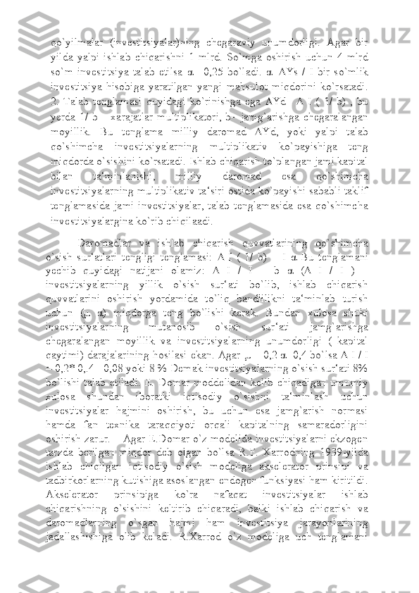 qo`yilmalar   (investitsiyalar)ning   chegaraviy   unumdorligi.   Agar   bir
yilda   yalpi   ishlab   chiqarishni   1   mlrd.   So`mga   oshirish   uchun   4   mlrd
so`m   investitsiya   talab   etilsa   α   =0,25   bo`ladi.   α =  Ys   /   I   bir   so`mlik
investitsiya   hisobiga   yaratilgan   yangi   mahsulot   miqdorini   ko`rsatadi.
2.   Talab   tenglamasi   quyidagi   ko`rinishga   ega    Yd=      I   (   1/   b)   ,   bu
yerda 1/ b – xarajatlar multiplikatori,  b– jamg`arishga  chegaralangan
moyillik.   Bu   tenglama   milliy   daromad    Yd,   yoki   yalpi   talab
qo`shimcha   investitsiyalarning   multiplikativ   ko`payishiga   teng
miqdorda o`sishini ko`rsatadi. Ishlab chiqarish to`plangan jami kapital
bilan   ta‘minlanishi,   milliy   daromad   esa   qo`shimcha
investitsiyalarning multiplikativ ta‘siri ostida ko`payishi sababli taklif
tenglamasida   jami   investitsiyalar,  talab  tenglamasida   esa  qo`shimcha
investitsiyalargina ko`rib chiqilaadi.
Daromadlar   va   ishlab   chiqarish   quvvatlarining   qo`shimcha
o`sish   sur‘atlari   tengligi   tenglamasi:      I   (   1/   b)   =   I   α   Bu   tenglamani
yechib   quyidagi   natijani   olamiz:      I   /   I   =   b   α   (    I   /   I   )   –
investitsiyalarning   yillik   o`sish   sur‘ati   bo`lib,   ishlab   chiqarish
quvvatlarini   oshirish   yordamida   to`liq   bandlilikni   ta‘minlab   turish
uchun   ( μ   α )   miqdorga   teng   bo`lishi   kerak.   Bundan   xulosa   shuki
investitsiyalarning   mutanosib   o`sish   sur‘ati   jamg`arishga
chegaralangan   moyillik   va   investitsiyalarning   unumdorligi   (   kapital
qaytimi) darajalarining hosilasi ekan. Agar  μ  = 0,2  α =0,4 bo`lsa    I / I
= 0,2* 0,.4 =0,08 yoki 8 % Demak investitsiyalarning o`sish sur‘ati 8%
bo`lishi  talab  etiladi.   E.  Domar   moddelidan  kelib   chiqadigan  umumiy
xulosa   shundan   iboratki   iqtisodiy   o`sishni   ta‘minlash   uchun
investitsiyalar   hajmini   oshirish,   bu   uchun   esa   jamg`arish   normasi
hamda   fan   texnika   taraqqiyoti   orqali   kapitalning   samaradorligini
oshirish zarur.    Agar E.Domar o`z modelida investitsiyalarni ekzogen
tarzda   berilgan   miqdor   deb   olgan   bo`lsa   R.F.   Xarrodning   1939-yilda
ishlab   chiqilgan   iqtisodiy   o`sish   modeliga   akselerator   prinsipi   va
tadbirkorlarning kutishiga asoslangan endogen funksiyasi ham kiritildi.
Akselerator   prinsipiga   ko`ra   nafaqat   investitsiyalar   ishlab
chiqarishning   o`sishini   keltirib   chiqaradi,   balki   ishlab   chiqarish   va
daromadlarning   o`sgan   hajmi   ham   investitsiya   jarayonlarining
jadallashishiga   olib   keladi.   R.Xarrod   o`z   modeliga   uch   tenglamani 