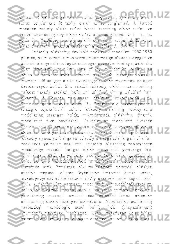 kiritadi:   1)   kafolatlangan   o`sish   sur‘ati   tenglamasi;   2)   haqiqiy   o`sish
sur‘ati   tenglamasi;   3)   tabiiy   o`sish   sur‘ati   tenglamasi.   R   Xarrod
modelida   haqiqiy   o`sish   sur‘ati   ishchi   kuchining   o`sish   sur‘ati   va
kapital   unumdorligining   o`sish   sur‘ati   bilan   belgilanadi.   G   c   =   s   ,   bu
yerda   G   -   YaIMning   haqiqiy   qo`shimcha   o`sish   sur‘ati;   Δ   Y/   Y;   c-
ishlab chiqarishning kapital talabchanligi koeffisenti, I /  Δ  Y ;
Iqtisodiy   o`sishning   dastlabki   neoklassik   modellari   1950-1960
yillarda,   ya‘ni   dinamik   muvozanat   muammosiga   e‘tibor   susaygan   va
birinchi planga nafaqat foydalanilmagan quvvatlar hisobiga, balki shu
bilan   birga   yangi   texnikani   joriy   qilish,   unumdorlikni   oshirish   va
ishlab   chiqarishni   tashkil   qilishni   yaxshilash   hisobiga   potensial
mumkin   139   bo`lgan   o`sish   sur‘atlariga   erishish   muammosi   chiqqan
davrda   paydo   bo`ldi.   Shu   sababli   iqtisodiy   o`sish   muammosining
nafaqat   nazariy   asoslari,   balki   uni   tahlil   qilishning   uslublari   ham
o`zgardi.   Bu   davrda   rivojlangan   davlatlar   iqtisodiyotida   yirik
firmalarning   roli   keskin   o`sdi.   Bu   firmalar   o`z   investitsiyalarini
strategik   rejalashtirish   uchun,   iqtisodiy   o`sishning   neokeynscha
modellariga   tayangan   holda,   mikrodarajada   o`sishning   dinamik
modellarini   tuza   boshlashdi.   Ta‘kidlangan   modellarni   tuzishda
firmalar   chiziqli   dasturlash   uslublaridan   va   V.Leontyevning   ishlab
chiqarish   funksiyasidan   foydalanishdi.   Yirik   firmalarning   mustaqil
iqtisodiy siyosat yuritishga va iqtisodiy o`sishga erishishga intilishlari
neoklassik   yo`nalish   vakillarini   iqtisodiy   o`sishning   neokeynscha
modellariga   muqobil   bo`lgan   o`sish   modellarini   yaratishga   faol
kirishishga   undadi.   Bu   yo`nalish   vakillari   (amerikalik   iqtisodchi   R.
Solou   va   ingliz   iqtisodchisi   J.Mid   hamda   boshqalar),   bozor   raqobati
sharoitida   yirik   firmalarga   o`z   resurslaridan   potensial   o`sishga
erishish   maqsadi   to`laroq   foydalanish   imkonini   berish   uchun,
iqtisodiyotga   davlat   aralashuvini   qat‘iy   cheklash   lozim   degan   fikrni
olg`a   surishdi.   Ular   yaratgan   modellarning   metodologik   asoslari
bo`lib,   shuningdek,   mehnat,   kapital   va   yerni   ijtimoiy   mahsulotni
yaratishning   mustaqil   omillari   deb   qarovchi   ishlab   chiqarish
omillarining klassik nazariyasi xizmat qildi. Neoklassik modellarning
navbatdagi   metodologik   asosi   bo`lib   chekli   (chegaralangan)
unumdorlik   nazariyasi   hisoblanadi.   Ushbu   nazariyaga   ko`ra   ishlab
chiqarish   omillari   egalari   oladigan   daromad,   bu   omillarning   chekli 