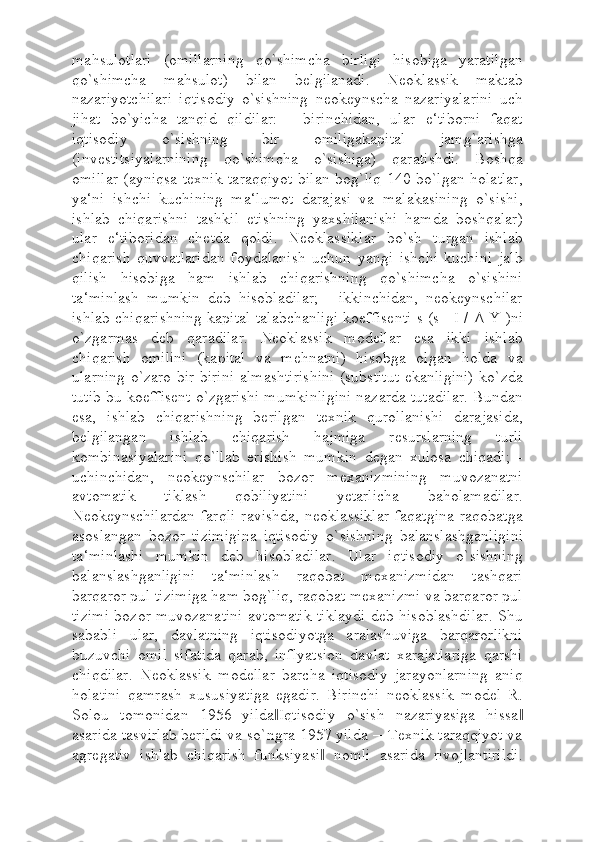 mahsulotlari   (omillarning   qo`shimcha   birligi   hisobiga   yaratilgan
qo`shimcha   mahsulot)   bilan   belgilanadi.   Neoklassik   maktab
nazariyotchilari   iqtisodiy   o`sishning   neokeynscha   nazariyalarini   uch
jihat   bo`yicha   tanqid   qildilar:   -   birinchidan,   ular   e‘tiborni   faqat
iqtisodiy   o`sishning   bir   omiligakapital   jamg`arishga
(investitsiyalarnining   qo`shimcha   o`sishiga)   qaratishdi.   Boshqa
omillar (ayniqsa texnik taraqqiyot bilan bog`liq 140 bo`lgan holatlar,
ya‘ni   ishchi   kuchining   ma‘lumot   darajasi   va   malakasining   o`sishi,
ishlab   chiqarishni   tashkil   etishning   yaxshilanishi   hamda   boshqalar)
ular   e‘tiboridan   chetda   qoldi.   Neoklassiklar   bo`sh   turgan   ishlab
chiqarish   quvvatlaridan   foydalanish   uchun   yangi   ishchi   kuchini   jalb
qilish   hisobiga   ham   ishlab   chiqarishning   qo`shimcha   o`sishini
ta‘minlash   mumkin   deb   hisobladilar;   -   ikkinchidan,   neokeynschilar
ishlab chiqarishning kapital talabchanligi koeffisenti-s (s= I /   Δ   Y )ni
o`zgarmas   deb   qaradilar.   Neoklassik   modellar   esa   ikki   ishlab
chiqarish   omilini   (kapital   va   mehnatni)   hisobga   olgan   holda   va
ularning o`zaro bir-birini almashtirishini (substitut ekanligini) ko`zda
tutib bu koeffisent o`zgarishi mumkinligini nazarda tutadilar. Bundan
esa,   ishlab   chiqarishning   berilgan   texnik   qurollanishi   darajasida,
belgilangan   ishlab   chiqarish   hajmiga   resurslarning   turli
kombinasiyalarini   qo`llab   erishish   mumkin   degan   xulosa   chiqadi;   -
uchinchidan,   neokeynschilar   bozor   mexanizmining   muvozanatni
avtomatik   tiklash   qobiliyatini   yetarlicha   baholamadilar.
Neokeynschilardan  farqli  ravishda,  neoklassiklar  faqatgina  raqobatga
asoslangan   bozor   tizimigina   iqtisodiy   o`sishning   balanslashganligini
ta‘minlashi   mumkin   deb   hisobladilar.   Ular   iqtisodiy   o`sishning
balanslashganligini   ta‘minlash   raqobat   mexanizmidan   tashqari
barqaror pul tizimiga ham bog`liq, raqobat mexanizmi va barqaror pul
tizimi bozor muvozanatini avtomatik tiklaydi deb hisoblashdilar. Shu
sababli   ular,   davlatning   iqtisodiyotga   aralashuviga   barqarorlikni
buzuvchi   omil   sifatida   qarab,   inflyatsion   davlat   xarajatlariga   qarshi
chiqdilar.   Neoklassik   modellar   barcha   iqtisodiy   jarayonlarning   aniq
holatini   qamrash   xususiyatiga   egadir.   Birinchi   neoklassik   model   R.
Solou   tomonidan   1956   yilda Iqtisodiy   o`sish   nazariyasiga   hissa‖ ‖
asarida tasvirlab berildi va so`ngra 1957 yilda ―Texnik taraqqiyot va
agregativ   ishlab   chiqarish   funksiyasi   nomli   asarida   rivojlantirildi.	
‖ 