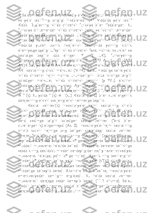 R.Solou modeli mutanosib iqtisodiy o`sishning zarur sharti yalpi talab
va   yalpi   taklifning   tengligi   hisoblanadi.   141   Modelda   yalpi   taklif
Kobb-   Duglasning   ishlab   chiqarish   funksiya   bilan   ifodalangan.   Bu
funksiya   bir   tomondan   ishlab   chiqarish   hajmi   va   ikkinchi   tomondan
foydalanilayotgan   omillar   hamda   ularning   o`zaro   kombinatsiyalari
o`rtasidagi   funksional   bog`liqlikni   aks   ettiradi,   ya‘ni:   Y=   f(   L,K,N),
modelda   yuqori   texnik   rivojlanish   bosqichida   yerning   kichik
ahamiyatga egaligi tufayli ishlab chiqarish faqat mehnat resurslari va
kapitalga   bog`liq   deb   olingan.   Y=   f(   L,K),   funksiyaning
kengaytirilgan   ko`rinishi   quyidagicha:   Y=   ( Δ Y/   Δ   L)   L   +   ( Δ Y/
Δ K)K , bu yerda:  Δ Y/  Δ  L- mehnatning chekli mahsuloti (MPL);  Δ Y/
Δ K- kapitalning chekli mahsuloti (MPK). Solou modeliga ko`ra yalpi
ishlab   chiqarish   hajmi   mehnat   unumdorligini   -bitta   ishchiga   to`g`ri
keladigan   mahsulot   ishlab   chiqarish   hajmini   (y=Y/L)   o`stirish
hisobiga   ta‘minlanishi   mumkin.   Ayni   paytda   mehnat   unumdorligi
kapital  bilan   qurollanganlik   darajasining   k=  K/L)  funksiyasi,  ya‘ni  y
   f   (k)   Bu   yerda   f   (k)      F(k,l)   Kapital   (fond)   bilan   qurollanganlik
darajasining o`sishi esa jamg`arish normasiga bog`liq.
Kapital   zahirasi(k)   investitsiyalar   hajmi   kapitalning   chiqib
ketishi   hajmiga   teng   bo`lguniga   qadar,   ya‘ni   s · f(k)=dk   shart
bajarilguniga   qadar   oshib   boraveradi.   Shundan   so`ng   bitta   ish   bilan
band   xodimga   to`g`ri   keladigan   kapital   zahirasi   (fond   bilan
qurollanganlik) o`zgarmaydi ( Δ k=0). Investitsiyalar hajmi kapitalning
chiqib   ketishi   hajmiga   teng   bo`lgan   sharoitdagi   kapital   zahirasi
darajasi fond bilan qurollanganlikning muvozanatli (barqaror) darajasi
deyiladi   va   k*   deb   belgilanadi.   k*   ga   erishilganda   iqtisodiyot   uzoq
muddatli  muvozanat holatida  bo`ladi.  Muvozanat barqaror bo`lishiga
sabab k ning dastlabkit miqdori qandayligidan qat‘iy nazar iqtisodiyot
muvozanat   holatiga,   ya‘ni   k*   ga   intiladi.   Agar   k   ning   boshlang`ich
miqdori  k* dan kam bo`lsa, yalpi investitsiyalar  (sf(k))  chiqib  ketish
miqdori   (dk)   dan   ko`p   bo`ladi   va   kapital   zahirasi   sof   investitsiyalar
miqdoriga   ko`payib   boradi.   Aksincha   k2   >   k   bo`lsa,   investitsiyalar
amortizasiyadan   kamligini   anglatadi.   Bu   holda   kapital   zahirasi
muvozanatli   darajaga   qadar   kamayib   boradi   (11.2.-chizma).   Solou
modeli   jamg`arish   normasi   kapital   bilan   qurollanganlikning   barqaror
darajasiga   erishishning   o`ta   muhim   omili   ekanligini   ko`rsatadi. 