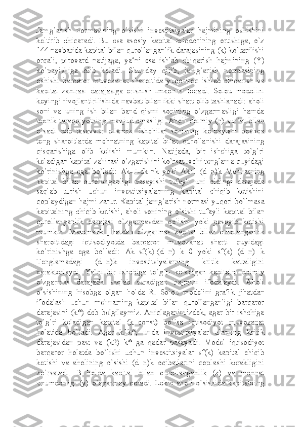 Jamg`arish   normasining   o`sishi   investitsiyalar   hajmining   oshishini
keltirib   chiqaradi.   Bu   esa   asosiy   kapital   miqdorining   ortishiga,   o`z
144 navbatida kapital bilan qurollanganlik darajasining (k) ko`tarilishi
orqali,   pirovard   natijaga,   ya‘ni   esa   ishlab   chiqarish   hajmining   (Y)
ko`payishiga   olib   keladi.   Shunday   qilib,   jamg`arish   normasining
oshishi   barqaror   muvozanat   sharoitida   yuqoriroq   ishlab   chiqarish   va
kapital   zahirasi   darajasiga   erishish   imkonini   beradi.   Solou   modelini
keyingi rivojlantirilishida navbat bilan ikki shart olib tashlanadi: aholi
soni   va   uning   ish   bilan   band   qismi   sonining   o`zgarmasligi   hamda
texnik taraqqiyotning mavjud emasligi. Aholi doimiy (n) sur‘at bilan
o`sadi   deb   tasavvur   qilamiz.   Ishchilar   sonining   ko`payishi   boshqa
teng   sharoitlarda   mehnatning   kapital   bilan   qurollanishi   darajasining
qisqarishiga   olib   kelishi   mumkin.   Natijada,   bir   ishchiga   to`g`ri
keladigan kapital zahirasi o`zgarishini ko`rsatuvchi tenglama quyidagi
ko`rinishga   ega   bo`ladi:   Δ k=I-dk-nk   yoki   Δ k=I-(d+n)k   Mehnatning
kapital   bilan   qurolanganligi   pasayishi   tufayli   uni   oldingi   darajada
saqlab   turish   uchun   investitsiyalarning   kapital   chiqib   ketishini
qoplaydigan hajmi zarur. Kapital jamg`arish normasi yuqori bo`lmasa
kapitalning  chiqib  ketishi,   aholi   sonining   o`sishi  tufayli   kapital  bilan
qurollanganlik   darajasi   o`zgarmasdan   qolishi   yoki   pasayib   ketishi
mumkin.   Matematik   jihatdan   o`zgarmas   kapital   bilan   qurolanganlik
sharoitidagi   iqtisodiyotda   barqaror   muvozanat   sharti   quyidagi
ko`rinishga   ega   bo`ladi:   Δ k=sf(k)-(d+n)   k=0   yoki   sf(k)=(d+n)   k
Tenglamadagi   (d+n)k   investitsiyalarning   kritik   kattaligini
xarakterlaydi.   Ya‘ni   bir   ishchiga   to`g`ri   keladigan   kapitalni   doimiy
o`zgarmas   darajada   saqlab   turadigan   hajmini   ifodalaydi.   Aholi
o`sishining   hisobga   olgan   holda   R.   Solou   modelini   grafik   jihatdan
ifodalash   uchun   mehnatning   kapital   bilan   qurollanganligi   barqaror
darajasini  (k*) deb belgilaymiz.  Aniqlaganimizdek,  agar bir ishchiga
to`g`ri   keladigan   kapital   (k=const)   bo`lsa   iqtisodiyot   muvozanat
holatida   bo`ladi.   Agar   k1k*,   unda   investitsiyalar   ularning   kritik
darajasidan   past   va   (k2)   k*   ga   qadar   pasayadi.   Model   iqtisodiyot
barqaror   holatda   bo`lishi   uchun   investitsiyalar   sf(k)   kapital   chiqib
ketishi   va   aholining   o`sishi   (d+n)k   oqibatlarini   qoplashi   kerakligini
ko`rsatadi.   B   holda   kapital   bilan   qurollanganlik   (k)   va   mehnat
unumdorligi   (y)   o`zgarmay   qoladi.   Lekin   aholi   o`sishida   kapitalning 