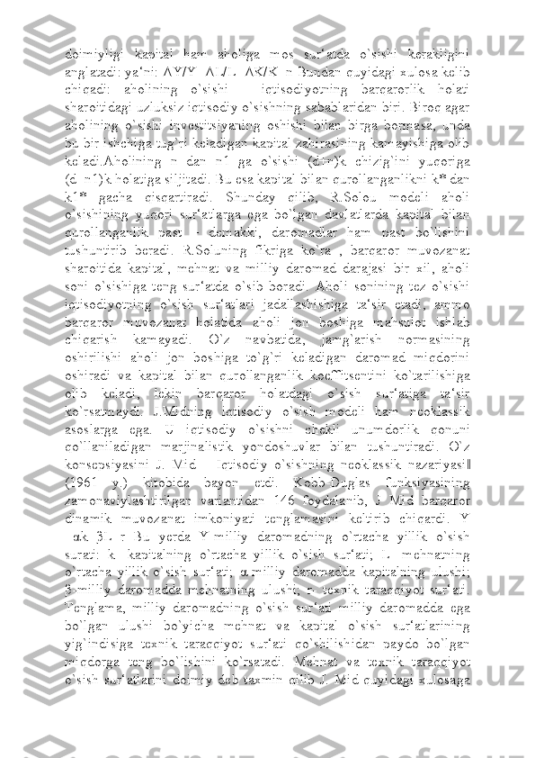 doimiyligi   kapital   ham   aholiga   mos   sur‘atda   o`sishi   kerakligini
anglatadi: ya‘ni:  Δ Y/Y= Δ L/L= ΔΚ /K=n Bundan quyidagi xulosa kelib
chiqadi:   aholining   o`sishi   –   iqtisodiyotning   barqarorlik   holati
sharoitidagi uzluksiz iqtisodiy o`sishning sabablaridan biri. Biroq agar
aholining   o`sishi   investitsiyaning   oshishi   bilan   birga   bormasa,   unda
bu bir ishchiga tug`ri keladigan kapital zahirasining kamayishiga olib
keladi.Aholining   n   dan   n1   ga   o`sishi   (d+n)k   chizig`ini   yuqoriga
(d+n1)k holatiga siljitadi. Bu esa kapital bilan qurollanganlikni k* dan
k1*   gacha   qisqartiradi.   Shunday   qilib,   R.Solou   modeli   aholi
o`sishining   yuqori   sur‘atlarga   ega   bo`lgan   davlatlarda   kapital   bilan
qurollanganlik   past   –   demakki,   daromadlar   ham   past   bo`lishini
tushuntirib   beradi.   R.Soluning   fikriga   ko`ra   ,   barqaror   muvozanat
sharoitida   kapital,   mehnat   va   milliy   daromad   darajasi   bir   xil,   aholi
soni   o`sishiga   teng   sur‘atda   o`sib   boradi.   Aholi   sonining   tez   o`sishi
iqtisodiyotning   o`sish   sur‘atlari   jadallashishiga   ta‘sir   etadi,   ammo
barqaror   muvozanat   holatida   aholi   jon   boshiga   mahsulot   ishlab
chiqarish   kamayadi.   O`z   navbatida,   jamg`arish   normasining
oshirilishi   aholi   jon   boshiga   to`g`ri   keladigan   daromad   miqdorini
oshiradi   va   kapital   bilan   qurollanganlik   koeffitsentini   ko`tarilishiga
olib   keladi,   lekin   barqaror   holatdagi   o`sish   sur‘atiga   ta‘sir
ko`rsatmaydi.   J.Midning   iqtisodiy   o`sish   modeli   ham   neoklassik
asoslarga   ega.   U   iqtisodiy   o`sishni   chekli   unumdorlik   qonuni
qo`llaniladigan   marjinalistik   yondoshuvlar   bilan   tushuntiradi.   O`z
konsepsiyasini   J.   Mid   ―Iqtisodiy   o`sishning   neoklassik   nazariyasi‖
(1961   y.)   kitobida   bayon   etdi.   Kobb-Duglas   funksiyasining
zamonaviylashtirilgan   variantidan   146   foydalanib,   J   Mid   barqaror
dinamik   muvozanat   imkoniyati   tenglamasini   keltirib   chiqardi.   Y
= α k+ β L+r   Bu   yerda   Y-milliy   daromadning   o`rtacha   yillik   o`sish
surati:   k-   kapitalning   o`rtacha   yillik   o`sish   sur‘ati;   L-   mehnatning
o`rtacha   yillik   o`sish   sur‘ati;   α -milliy   daromadda   kapitalning   ulushi;
β -milliy   daromadda   mehnatning   ulushi;   r-   texnik   taraqqiyot   sur‘ati.
Tenglama,   milliy   daromadning   o`sish   sur‘ati   milliy   daromadda   ega
bo`lgan   ulushi   bo`yicha   mehnat   va   kapital   o`sish   sur‘atlarining
yig`indisiga   texnik   taraqqiyot   sur‘ati   qo`shilishidan   paydo   bo`lgan
miqdorga   teng   bo`lishini   ko`rsatadi.   Mehnat   va   texnik   taraqqiyot
o`sish  sur‘atlarini   doimiy  deb  taxmin   qilib  J.  Mid  quyidagi   xulosaga 