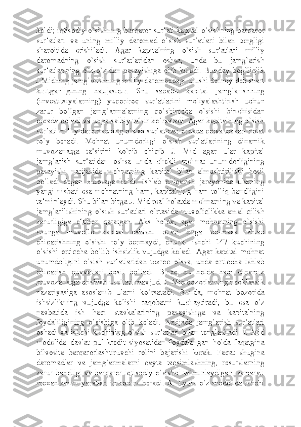 keldi; iqtisodiy o`sishning barqaror sur‘ati kapital o`sishning barqaror
sur‘atlari   va   uning   milliy   daromad   o`sish   sur‘atlari   bilan   tengligi
sharoitida   erishiladi.   Agar   kapitalning   o`sish   sur‘atlari   milliy
daromadning   o`sish   sur‘atlaridan   oshsa,   unda   bu   jamg`arish
sur‘atlarining   o`z-o`zidan   pasayishiga   olib   keladi.   Bunday   bog`liqlik
J.Midning jamg`arishning milliy daromaddagi ulushi doimiy deb shart
kiritganligining   natijasidir.   Shu   sababli   kapital   jamg`arishning
(investitsiyalarning)   yuqoriroq   sur‘atlarini   moliyalashtirish   uchun
zarur   bo`lgan   jamg`armalarning   qo`shimcha   o`sishi   birichisidan
orqada qoladi va unga salbiy ta‘sir ko`rsatadi. Agar kapitalning o`sish
sur‘ati milliy daromadning o`sish sur‘atidan orqada qolsa teskari holat
ro`y   beradi.   Mehnat   unumdorligi   o`sish   sur‘atlarining   dinamik
muvozanatga   ta‘sirini   ko`rib   chiqib   J.   Mid   agar   ular   kapital
jamg`arish   sur‘atidan   oshsa   unda   chekli   mehnat   unumdorligining
pasayishi   natijasida   mehnatning   kapital   bilan   almashtirilishi   hosil
bo`ladi   degan   xulosaga   keldi.   Ishlab   chiqarish   jarayonida   ularning
yangi   nisbati   esa   mehnatning   ham,   kapitalning   ham   to`liq   bandligini
ta‘minlaydi. Shu bilan birga J. Mid real holatda mehnatning va kapital
jamg`arilishining   o`sish   sur‘atlari   o`rtasida   muvofiqlikka   amal   qilish
zarurligiga   e‘tibor   qaratgan.   Aks   holda,   agar   mehnatning   o`sishi
shunga   muvofiq   kapital   oshishi   bilan   birga   bormasa   ishlab
chiqarishning   o`sishi   ro`y   bermaydi,   chunki   ishchi   147   kuchining
o`sishi   ortiqcha   bo`lib   ishsizlik   vujudga   keladi.   Agar   kapital   mehnat
unumdoligini   o`sish   sur‘atlaridan   tezroq   o`ssa,   unda   ortiqcha   ishlab
chiqarish   quvvatlari   hosil   bo`ladi.   Biroq   bu   holda   ham   dinamik
muvozanatga erishish usullari mavjud. J. Mid bozorlarning neoklassik
nazariyasiga   asoslanib   ularni   ko`rsatadi.   Bunda,   mehnat   bozorida
ishsizlikning   vujudga   kelishi   raqobatni   kuchaytiradi,   bu   esa   o`z
navbatida   ish   haqi   stavkalarining   pasayishiga   va   kapitalning
foydaliligining   o`sishiga   olib   keladi.   Natijada   jamg`arish   sur‘atlari
oshadi va ishchi  kuchining o`sish  sur‘atlari  bilan  tenglashadi.  J. Mid
modelida   davlat   pul-kredit   siyosatidan   foydalangan   holda   faqatgina
bilvosita   barqarorlashtiruvchi   rolini   bajarishi   kerak.   Faqat   shugina
daromadlar   va   jamg`armalarni   qayta   taqsimlashning,   resurslarning
zarur bandligi va barqaror iqtisodiy o`sishni ta‘minlaydigan, samarali
mexanizmini  yaratish  imkonini  beradi.   A.  Lyuis   o`z modelida  ishchi 